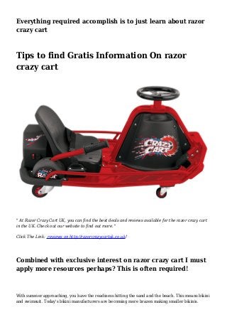 Everything required accomplish is to just learn about razor
crazy cart
Tips to find Gratis Information On razor
crazy cart
" At Razor Crazy Cart UK, you can find the best deals and reviews available for the razor crazy cart
in the UK. Check out our website to find out more. "
Click The Link: reviews on http://razorcrazycartuk.co.uk!
Combined with exclusive interest on razor crazy cart I must
apply more resources perhaps? This is often required!
With summer approaching, you have the readiness hitting the sand and the beach. This means bikini
and swimsuit. Today's bikini manufacturers are becoming more brazen making smaller bikinis.
 