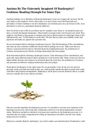 Anxious By The Extremely Imagined Of Bankruptcy?
Continue Reading through For Some Tips
Anything leading you to definitely undergoing bankruptcy is just not a happy tale, however the life
your home is after might be. With a clean slate, it is easy to start over both financially and
personally. Continue reading to see how bankruptcy can certainly give you a new lease on life, as an
alternative to serve as a permanent financial albatross.
Don't be afraid to get credit for purchases say for example a new house or car simply because you
have a recently discharged bankruptcy. Many lenders is going to take your finances into mind. They
might be very likely to loan money to someone who has no debt because of a bankruptcy than to the
individual with, say, 75,000 dollars in credit debt. The fact that you have zero monthly credit card
payments will make you appear like a greater risk.
Do your homework before selecting a bankruptcy lawyer. Take full advantage of free consultations,
and meet up with a number of different lawyers before picking one to use. Make sure that you
choose a seasoned attorney that is informed about the neighborhood laws, the preferences of
trustees, and possesses an effective working relationship with local judges.
Seek information before selecting a bankruptcy lawyer. Take advantage of free consultations, and
meet with many different lawyers before picking one to do business with. Make certain you choose a
highly skilled attorney who seems to be informed about the local laws, the preferences of trustees,
and possesses an effective working relationship with local judges.
Think about if bankruptcy is the right choice for you personally. If you do not owe too much in
personal credit card debt and medical bills, you could possibly handle the debts yourself with credit
counselors and payment arrangements. Bankruptcy can be quite a serious financial choice, so make
sure you consider all of your options carefully.
Educate yourself regarding the bankruptcy process. It is possible to increase your expertise in the
bankruptcy process by conversing with a bankruptcy attorney or by doing independent research
online. Whichever method you decided to increase your expertise in the bankruptcy process, it is
essential that you simply comprehend how filing for bankruptcy will affect yourself, your family
along with your creditors.
Before you consider filing for bankruptcy, you need to make a pre-determination if bankruptcy could
 