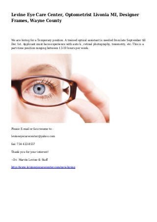 Levine Eye Care Center, Optometrist Livonia MI, Designer
Frames, Wayne County
We are hiring for a Temporary position. A trained optical assistant is needed from late September till
Dec 1st. Applicant must have experience with auto k , retinal photography, tonometry, etc. This is a
part-time position ranging between 13-19 hours per week.
Please E-mail or fax resume to :
levineeyecarecenter@yahoo.com
fax: 734 422-8557
Thank you for your interest!
~Dr. Marvin Levine & Staff
http://www.levineeyecarecenter.com/now-hiring
 