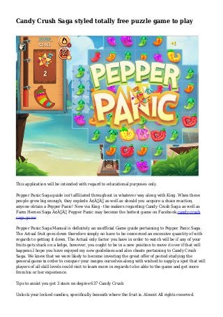 Candy Crush Saga styled totally free puzzle game to play
This application will be intended with regard to educational purposes only.
Pepper Panic Saga guide isn't affiliated throughout in whatever way along with King. When these
people grow big enough, they explode Ã¢Â€Â“ as well as should you acquire a chain reaction,
anyone obtain a Pepper Panic! New via King - the makers regarding Candy Crush Saga as well as
Farm Heroes Saga Ã¢Â€Â“ Pepper Panic may become the hottest game on Facebook.candy crush
saga game
Pepper Panic Saga Manual is definitely an unofficial Game guide pertaining to Pepper Panic Saga.
The Actual fruit goes down therefore simply no have to be concerned an excessive quantity of with
regards to getting it down. The Actual only factor you have in order to watch will be if any of your
fruits gets stuck on a ledge, however, you ought to be in a new position to move it over if that will
happens.I hope you have enjoyed my new guidelines and also cheats pertaining to Candy Crush
Saga. We knew that we were likely to become investing the great offer of period studying the
general game in order to conquer your ranges ourselves along with wished to supply a spot that will
players of all skill levels could visit to learn more in regards to be able to the game and get more
from his or her experience.
Tips to assist you get 3 stars on degree 637 Candy Crush
Unlock your locked candies, specifically beneath where the fruit is. Almost All rights reserved.
 