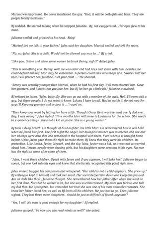 Marisol was impressed. He never mentioned the guy. "Dad, it will be both girls and boys. They are
people totally harmless."
BJ nodded. He started talking when he stopped Julianne. BJ, not exaggerated. Her eyes flew to his
mate.
Julianne smiled and growled in his head. Baby!
"Marisol, let me talk to your father." Jules said her daughter. Marisol smiled and left the room.
"No, no, Jules. She is a child. Would not be allowed any man to ..." BJ cried.
"Like you, Blaine and allow some women to break Benny, right?" Asked Jules.
"This is something else. Benny, well, he was older and had Ares and Vince with him. Besides, he
could defend himself. Mari may be vulnerable. A person could take advantage of it. Swore I told her
that I will protect her. Julianne, I let your child ... "He shouted.
"Benny was actually younger than Marisol, when he had his first day. Y'all men cheered him. Gave
him pointers, and i know that you love her, but BJ let her go a little bit." Julianne explained.
BJ refused to listen. "Jules, baby, fly. She can go out with a member of the pack. Hell. I'll even pick a
guy, but these people. I do not want to know. Lakota I have to call. Had to watch it, do not met the
guys.'ll Keep my promise and protect it ... "raged on.
"Then keep your word by letting her have a life. Thought Oscar Kent was the most overly dad ever.
Boy, I was wrong." Jules sighed. "Five months later will move to Louisiana for the school. She needs
to experience things. She's not a kid anymore. She is a young woman."
BJ took a deep breath. He thought of his daughter, his little Mari. He remembered how it will hold
when he found her first. The first night the Angel, her biological mother was murdered and she and
her siblings were also shot and remained in the hospital with them. Even when it is brought home
before Alpha Javon gave them the right to make them, BJ knew that they were his children. Its
protection. Like Rosita, Javier, Nevaeh, and the sky. Now, Javier was a kid, so it was not so worried
about him. I mean, people were chasing girls, but his daughters were precious in his eyes. No man
has the right to come after some of them.
"Jules, I want these children. Speak with Javon and if you approve, I will take her." Julianne began to
speak, but one look into his eyes and knew that she barely recognized this point right now.
Jules smiled, hugged his companion and whispered: "Our child is not a child anymore. She grew up."
BJ colleague kept to himself and took her scent. Her scent helped him down and keep him focused.
Are all dads like this? , Julianne thought. She remembered how her father after when she went on
her first date. Not that he walked a lot, but she was so embarrassed. My mom was furious and told
my dad that. He apologized, but reminded her that she was one of his most valuable treasures. She
knew her father loved her, as well as BJ loves all his children. He just had to go. Then Julianne
sighed. They had three more daughters. should be just as difficult, if found, boys and?
"Yes, I will. No man is good enough for my daughter." BJ replied.
Julianne gasped, "So now you can read minds as well?" she asked.
 