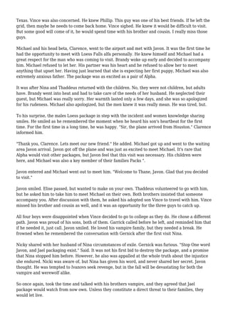 Texas. Vince was also concerned. He knew Phillip. This guy was one of his best friends. If he left the
grid, then maybe he needs to come back home. Vince sighed. He knew it would be difficult to visit.
But some good will come of it, he would spend time with his brother and cousin. I really miss those
guys.
Michael and his head beta, Clarence, went to the airport and met with Javon. It was the first time he
had the opportunity to meet with Loess Falls alfa personally. He knew himself and Michael had a
great respect for the man who was coming to visit. Brandy woke up early and decided to accompany
him. Michael refused to let her. His partner was his heart and he refused to allow her to meet
anything that upset her. Having just learned that she is expecting her first puppy, Michael was also
extremely anxious father. The package was as excited as a pair of Alpha.
It was after Nina and Thaddeus returned with the children. No, they were not children, but adults
have. Brandy went into heat and had to take care of the needs of her husband. He neglected their
guest, but Michael was really sorry. Her warmth lasted only a few days, and she was so apologized
for his rudeness. Michael also apologized, but the men knew it was really mean. He was tired, but.
To his surprise, the males Loess package in step with the incident and women knowledge sharing
smiles. He smiled as he remembered the moment when he heard his son's heartbeat for the first
time. For the first time in a long time, he was happy. "Sir, the plane arrived from Houston." Clarence
informed him.
"Thank you, Clarence. Lets meet our new friend." He added. Michael got up and went to the waiting
area Javon arrival. Javon got off the plane and was just as excited to meet Michael. It's rare that
Alpha would visit other packages, but Javon feel that this visit was necessary. His children were
here, and Michael was also a key member of their families Packs ".
Javon entered and Michael went out to meet him. "Welcome to Thane, Javon. Glad that you decided
to visit."
Javon smiled. Elise passed, but wanted to make on your own. Thaddeus volunteered to go with him,
but he asked him to take him to meet Michael on their own. Both brothers insisted that someone
accompany you. After discussion with them, he asked his adopted son Vince to travel with him. Vince
missed his brother and cousin as well, and it was an opportunity for the three guys to catch up.
All four boys were disappointed when Vince decided to go to college as they do. He chose a different
path. Javon was proud of his sons, both of them. Garrick called before he left, and reminded him that
if he needed it, just call. Javon smiled. He loved his vampire family, but they needed a break. He
frowned when he remembered the conversation with Gernick after the first visit Nina.
Nicky shared with her husband of Nina circumstances of exile. Gernick was furious. "Stop One word
Javon, and Jael packaging exist." Said. It was not his first bid to destroy the package, and a promise
that Nina stopped him before. However, he also was appalled at the whole truth about the injustice
she endured. Nicki was aware of, but Nina has given his word, and never shared her secret. Javon
thought. He was tempted to Ivanovs seek revenge, but in the fall will be devastating for both the
vampire and werewolf alike.
So once again, took the time and talked with his brothers vampire, and they agreed that Jael
package would watch from now own. Unless they constitute a direct threat to their families, they
would let live.
 