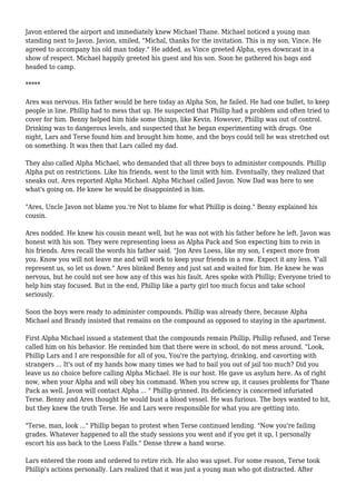 Javon entered the airport and immediately knew Michael Thane. Michael noticed a young man
standing next to Javon. Javion, smiled, "Michal, thanks for the invitation. This is my son, Vince. He
agreed to accompany his old man today." He added, as Vince greeted Alpha, eyes downcast in a
show of respect. Michael happily greeted his guest and his son. Soon he gathered his bags and
headed to camp.
*****
Ares was nervous. His father would be here today as Alpha Son, he failed. He had one bullet, to keep
people in line. Phillip had to mess that up. He suspected that Phillip had a problem and often tried to
cover for him. Benny helped him hide some things, like Kevin. However, Phillip was out of control.
Drinking was to dangerous levels, and suspected that he began experimenting with drugs. One
night, Lars and Terse found him and brought him home, and the boys could tell he was stretched out
on something. It was then that Lars called my dad.
They also called Alpha Michael, who demanded that all three boys to administer compounds. Phillip
Alpha put on restrictions. Like his friends, went to the limit with him. Eventually, they realized that
sneaks out. Ares reported Alpha Michael. Alpha Michael called Javon. Now Dad was here to see
what's going on. He knew he would be disappointed in him.
"Ares, Uncle Javon not blame you.'re Not to blame for what Phillip is doing." Benny explained his
cousin.
Ares nodded. He knew his cousin meant well, but he was not with his father before he left. Javon was
honest with his son. They were representing loess as Alpha Pack and Son expecting him to rein in
his friends. Ares recall the words his father said. "Jon Ares Loess, like my son, I expect more from
you. Know you will not leave me and will work to keep your friends in a row. Expect it any less. Y'all
represent us, so let us down." Ares blinked Benny and just sat and waited for him. He knew he was
nervous, but he could not see how any of this was his fault. Ares spoke with Phillip; Everyone tried to
help him stay focused. But in the end, Phillip like a party girl too much focus and take school
seriously.
Soon the boys were ready to administer compounds. Phillip was already there, because Alpha
Michael and Brandy insisted that remains on the compound as opposed to staying in the apartment.
First Alpha Michael issued a statement that the compounds remain Phillip, Phillip refused, and Terse
called him on his behavior. He reminded him that there were in school, do not mess around. "Look,
Phillip Lars and I are responsible for all of you, You're the partying, drinking, and cavorting with
strangers ... It's out of my hands how many times we had to bail you out of jail too much? Did you
leave us no choice before calling Alpha Michael. He is our host. He gave us asylum here. As of right
now, when your Alpha and will obey his command. When you screw up, it causes problems for Thane
Pack as well. Javon will contact Alpha ... " Phillip grinned. Its deficiency is concerned infuriated
Terse. Benny and Ares thought he would bust a blood vessel. He was furious. The boys wanted to hit,
but they knew the truth Terse. He and Lars were responsible for what you are getting into.
"Terse, man, look ..." Phillip began to protest when Terse continued lending. "Now you're failing
grades. Whatever happened to all the study sessions you went and if you get it up, I personally
escort his ass back to the Loess Falls." Dense threw a hand worse.
Lars entered the room and ordered to retire rich. He also was upset. For some reason, Terse took
Phillip's actions personally. Lars realized that it was just a young man who got distracted. After
 