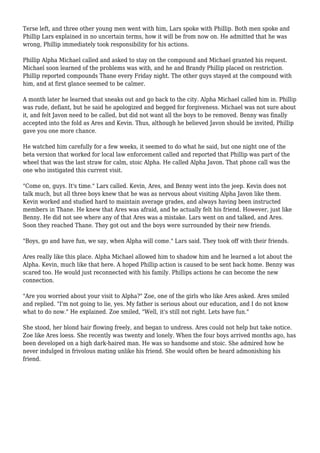 Terse left, and three other young men went with him, Lars spoke with Phillip. Both men spoke and
Phillip Lars explained in no uncertain terms, how it will be from now on. He admitted that he was
wrong, Phillip immediately took responsibility for his actions.
Phillip Alpha Michael called and asked to stay on the compound and Michael granted his request.
Michael soon learned of the problems was with, and he and Brandy Phillip placed on restriction.
Phillip reported compounds Thane every Friday night. The other guys stayed at the compound with
him, and at first glance seemed to be calmer.
A month later he learned that sneaks out and go back to the city. Alpha Michael called him in. Phillip
was rude, defiant, but he said he apologized and begged for forgiveness. Michael was not sure about
it, and felt Javon need to be called, but did not want all the boys to be removed. Benny was finally
accepted into the fold as Ares and Kevin. Thus, although he believed Javon should be invited, Phillip
gave you one more chance.
He watched him carefully for a few weeks, it seemed to do what he said, but one night one of the
beta version that worked for local law enforcement called and reported that Phillip was part of the
wheel that was the last straw for calm, stoic Alpha. He called Alpha Javon. That phone call was the
one who instigated this current visit.
"Come on, guys. It's time." Lars called. Kevin, Ares, and Benny went into the jeep. Kevin does not
talk much, but all three boys knew that he was as nervous about visiting Alpha Javon like them.
Kevin worked and studied hard to maintain average grades, and always having been instructed
members in Thane. He knew that Ares was afraid, and he actually felt his friend. However, just like
Benny. He did not see where any of that Ares was a mistake. Lars went on and talked, and Ares.
Soon they reached Thane. They got out and the boys were surrounded by their new friends.
"Boys, go and have fun, we say, when Alpha will come." Lars said. They took off with their friends.
Ares really like this place. Alpha Michael allowed him to shadow him and he learned a lot about the
Alpha. Kevin, much like that here. A hoped Phillip action is caused to be sent back home. Benny was
scared too. He would just reconnected with his family. Phillips actions he can become the new
connection.
"Are you worried about your visit to Alpha?" Zoe, one of the girls who like Ares asked. Ares smiled
and replied. "I'm not going to lie, yes. My father is serious about our education, and I do not know
what to do now." He explained. Zoe smiled, "Well, it's still not right. Lets have fun."
She stood, her blond hair flowing freely, and began to undress. Ares could not help but take notice.
Zoe like Ares loess. She recently was twenty and lonely. When the four boys arrived months ago, has
been developed on a high dark-haired man. He was so handsome and stoic. She admired how he
never indulged in frivolous mating unlike his friend. She would often be heard admonishing his
friend.
 