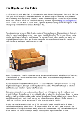 The Reputation The Futon
In this article, we have been likely to discuss cheap. Sure, they are doing protect your futon mattress
from spills, stains along with other wear and tear, but which is only half the story. With prices for
nearly anything shooting up being a rocket, it makes sense to buy goods that are worth your money.
There are a variety of prices and categories of quality available. If you live http://futoncompany.org
inside a studio and are short on space, then a Japanese-style bed is easily folded and kept out of the
strategies by which or used as a couch during the day.
Now, imagine your newborn child sleeping on one of these mattresses. If this mattress is chosen, it
might be a good idea to buy a memory foam topper for added comfort. The loveseat futon is pretty
popular and it is very helpful in small spaces. The loveseat futon is rather popular and is also very
beneficial in small spaces. They are durable enough for active families and attractive enough for
high-visibility areas in your own home and at work.
Metal Futon Frames. . Not all futons are treated with the same chemicals, some have fire retardants
that are needed by US laws and regulations among others different chemical agents used in the
manufacturing process.
Futons are an excellent addition to any room. The loveseat futon is fairly popular and is also very
helpful in small spaces. The style and design fit well with all the Arts and Crafts style of furniture
and Mission style furniture popular with Americans.
Once you've completed your sewing together of every one of the panels, test fit your futon cover
around the futon. Be careful and do not get inside a hurry within this step, because should you screw
up here, you'll have to toss out the entire project. Basically the futon is utilized to save space. There
should be considered a seat, a back section, two rails and two arms. A futon will also become a
couch and a bed, and you do not necessarily have to compromise on comfort.
A futon may be a better solution for you. If this mattress is chosen, it would be wise to obtain a
memory foam topper for added comfort. Â These are well built, and lasts a good long time. The
loveseat futon is fairly popular and it is very beneficial in small spaces. They are durable enough for
active families and attractive enough for high-visibility areas in your own home at work.
 