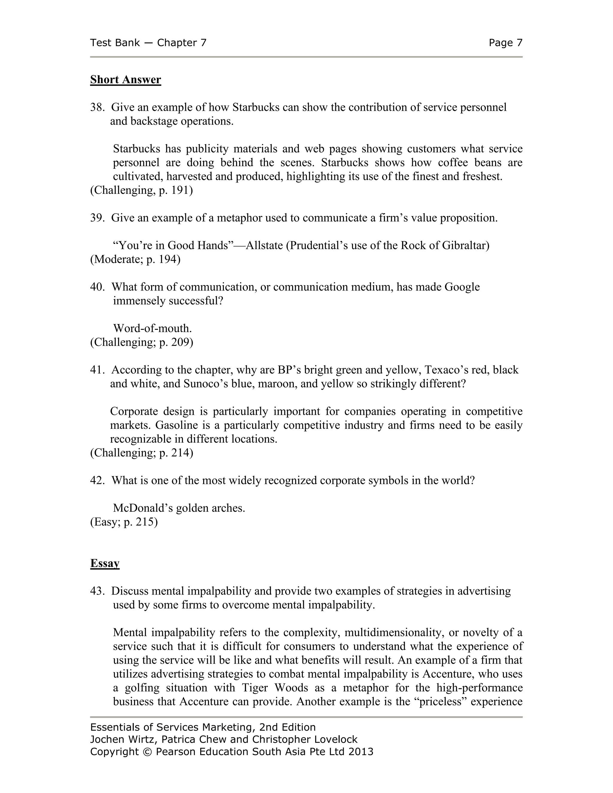 Test Bank ― Chapter 7 Page 7
Essentials of Services Marketing, 2nd Edition
Jochen Wirtz, Patrica Chew and Christopher Lovelock
Copyright © Pearson Education South Asia Pte Ltd 2013
Short Answer
38. Give an example of how Starbucks can show the contribution of service personnel
and backstage operations.
Starbucks has publicity materials and web pages showing customers what service
personnel are doing behind the scenes. Starbucks shows how coffee beans are
cultivated, harvested and produced, highlighting its use of the finest and freshest.
(Challenging, p. 191)
39. Give an example of a metaphor used to communicate a firm’s value proposition.
“You’re in Good Hands”—Allstate (Prudential’s use of the Rock of Gibraltar)
(Moderate; p. 194)
40. What form of communication, or communication medium, has made Google
immensely successful?
Word-of-mouth.
(Challenging; p. 209)
41. According to the chapter, why are BP’s bright green and yellow, Texaco’s red, black
and white, and Sunoco’s blue, maroon, and yellow so strikingly different?
Corporate design is particularly important for companies operating in competitive
markets. Gasoline is a particularly competitive industry and firms need to be easily
recognizable in different locations.
(Challenging; p. 214)
42. What is one of the most widely recognized corporate symbols in the world?
McDonald’s golden arches.
(Easy; p. 215)
Essay
43. Discuss mental impalpability and provide two examples of strategies in advertising
used by some firms to overcome mental impalpability.
Mental impalpability refers to the complexity, multidimensionality, or novelty of a
service such that it is difficult for consumers to understand what the experience of
using the service will be like and what benefits will result. An example of a firm that
utilizes advertising strategies to combat mental impalpability is Accenture, who uses
a golfing situation with Tiger Woods as a metaphor for the high-performance
business that Accenture can provide. Another example is the “priceless” experience
 