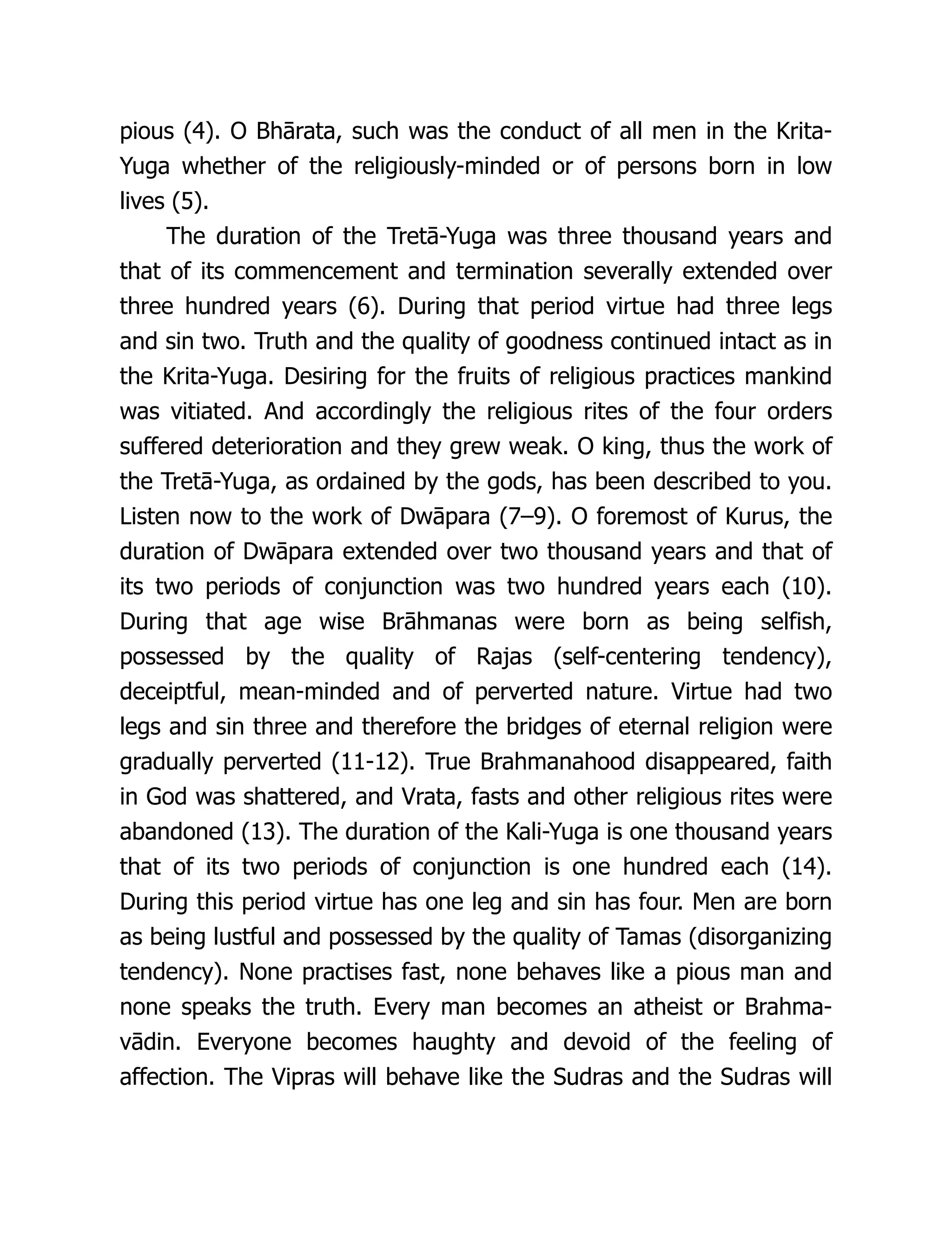 pious (4). O Bhārata, such was the conduct of all men in the Krita-
Yuga whether of the religiously-minded or of persons born in low
lives (5).
The duration of the Tretā-Yuga was three thousand years and
that of its commencement and termination severally extended over
three hundred years (6). During that period virtue had three legs
and sin two. Truth and the quality of goodness continued intact as in
the Krita-Yuga. Desiring for the fruits of religious practices mankind
was vitiated. And accordingly the religious rites of the four orders
suffered deterioration and they grew weak. O king, thus the work of
the Tretā-Yuga, as ordained by the gods, has been described to you.
Listen now to the work of Dwāpara (7–9). O foremost of Kurus, the
duration of Dwāpara extended over two thousand years and that of
its two periods of conjunction was two hundred years each (10).
During that age wise Brāhmanas were born as being selfish,
possessed by the quality of Rajas (self-centering tendency),
deceiptful, mean-minded and of perverted nature. Virtue had two
legs and sin three and therefore the bridges of eternal religion were
gradually perverted (11-12). True Brahmanahood disappeared, faith
in God was shattered, and Vrata, fasts and other religious rites were
abandoned (13). The duration of the Kali-Yuga is one thousand years
that of its two periods of conjunction is one hundred each (14).
During this period virtue has one leg and sin has four. Men are born
as being lustful and possessed by the quality of Tamas (disorganizing
tendency). None practises fast, none behaves like a pious man and
none speaks the truth. Every man becomes an atheist or Brahma-
vādin. Everyone becomes haughty and devoid of the feeling of
affection. The Vipras will behave like the Sudras and the Sudras will
 