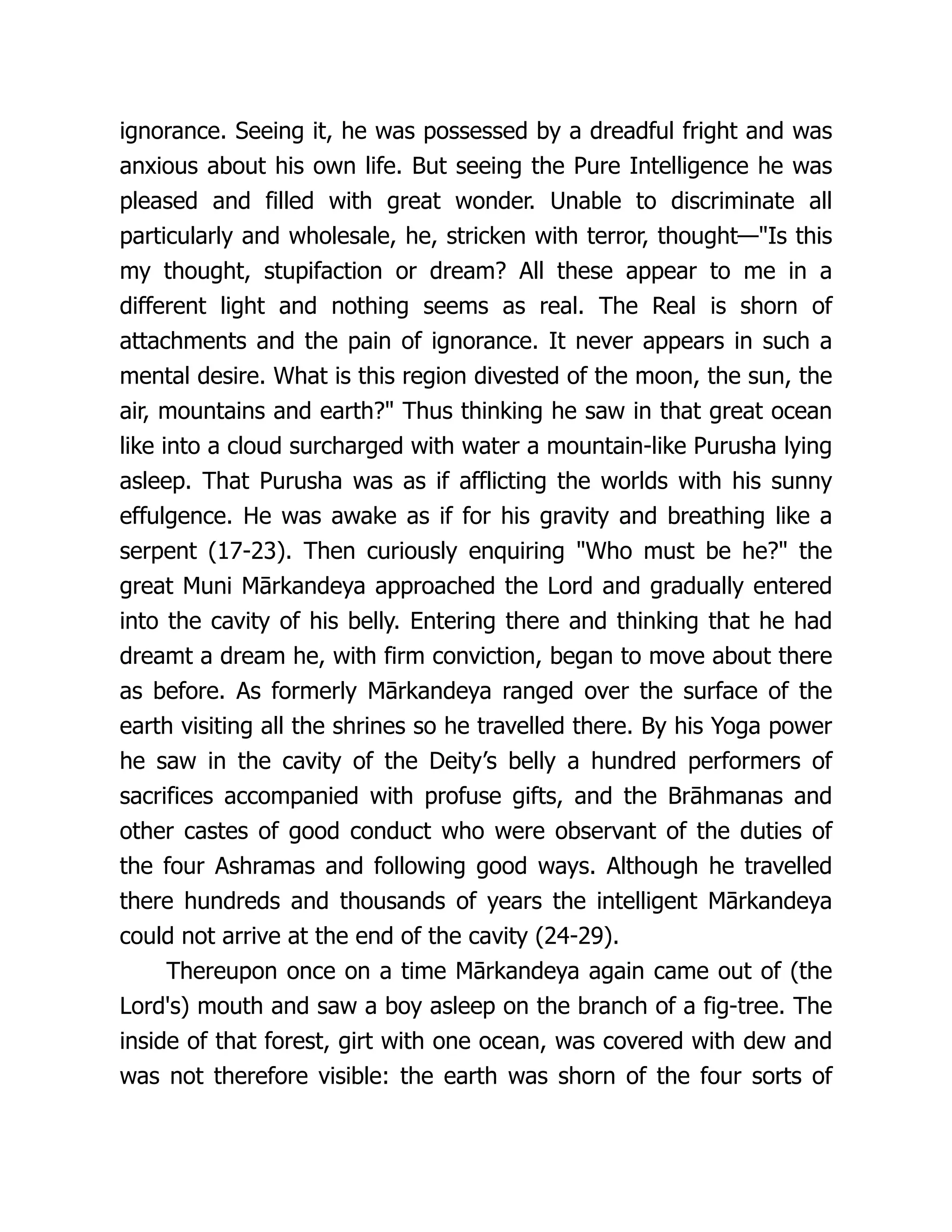 ignorance. Seeing it, he was possessed by a dreadful fright and was
anxious about his own life. But seeing the Pure Intelligence he was
pleased and filled with great wonder. Unable to discriminate all
particularly and wholesale, he, stricken with terror, thought—"Is this
my thought, stupifaction or dream? All these appear to me in a
different light and nothing seems as real. The Real is shorn of
attachments and the pain of ignorance. It never appears in such a
mental desire. What is this region divested of the moon, the sun, the
air, mountains and earth?" Thus thinking he saw in that great ocean
like into a cloud surcharged with water a mountain-like Purusha lying
asleep. That Purusha was as if afflicting the worlds with his sunny
effulgence. He was awake as if for his gravity and breathing like a
serpent (17-23). Then curiously enquiring "Who must be he?" the
great Muni Mārkandeya approached the Lord and gradually entered
into the cavity of his belly. Entering there and thinking that he had
dreamt a dream he, with firm conviction, began to move about there
as before. As formerly Mārkandeya ranged over the surface of the
earth visiting all the shrines so he travelled there. By his Yoga power
he saw in the cavity of the Deity’s belly a hundred performers of
sacrifices accompanied with profuse gifts, and the Brāhmanas and
other castes of good conduct who were observant of the duties of
the four Ashramas and following good ways. Although he travelled
there hundreds and thousands of years the intelligent Mārkandeya
could not arrive at the end of the cavity (24-29).
Thereupon once on a time Mārkandeya again came out of (the
Lord's) mouth and saw a boy asleep on the branch of a fig-tree. The
inside of that forest, girt with one ocean, was covered with dew and
was not therefore visible: the earth was shorn of the four sorts of
 