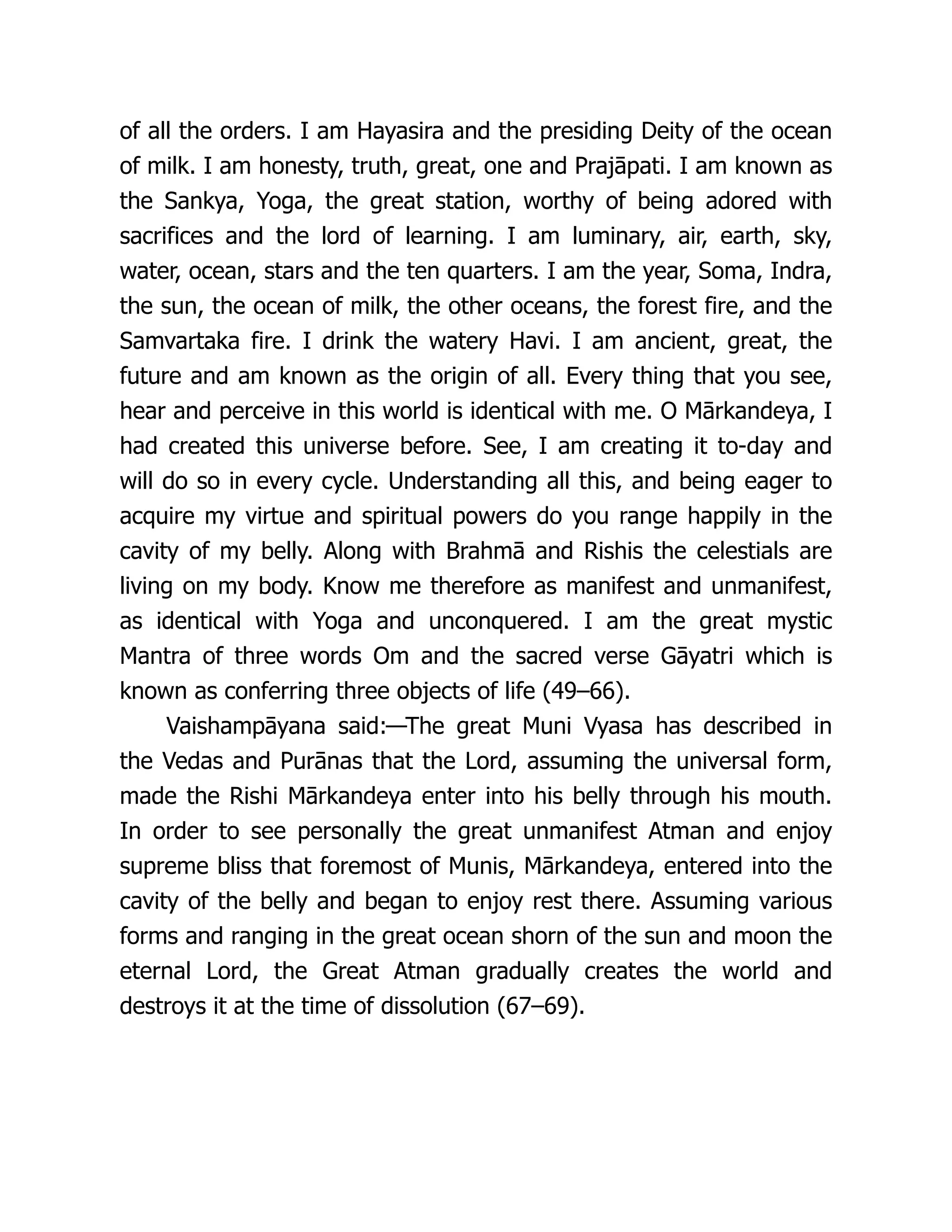 of all the orders. I am Hayasira and the presiding Deity of the ocean
of milk. I am honesty, truth, great, one and Prajāpati. I am known as
the Sankya, Yoga, the great station, worthy of being adored with
sacrifices and the lord of learning. I am luminary, air, earth, sky,
water, ocean, stars and the ten quarters. I am the year, Soma, Indra,
the sun, the ocean of milk, the other oceans, the forest fire, and the
Samvartaka fire. I drink the watery Havi. I am ancient, great, the
future and am known as the origin of all. Every thing that you see,
hear and perceive in this world is identical with me. O Mārkandeya, I
had created this universe before. See, I am creating it to-day and
will do so in every cycle. Understanding all this, and being eager to
acquire my virtue and spiritual powers do you range happily in the
cavity of my belly. Along with Brahmā and Rishis the celestials are
living on my body. Know me therefore as manifest and unmanifest,
as identical with Yoga and unconquered. I am the great mystic
Mantra of three words Om and the sacred verse Gāyatri which is
known as conferring three objects of life (49–66).
Vaishampāyana said:—The great Muni Vyasa has described in
the Vedas and Purānas that the Lord, assuming the universal form,
made the Rishi Mārkandeya enter into his belly through his mouth.
In order to see personally the great unmanifest Atman and enjoy
supreme bliss that foremost of Munis, Mārkandeya, entered into the
cavity of the belly and began to enjoy rest there. Assuming various
forms and ranging in the great ocean shorn of the sun and moon the
eternal Lord, the Great Atman gradually creates the world and
destroys it at the time of dissolution (67–69).
 