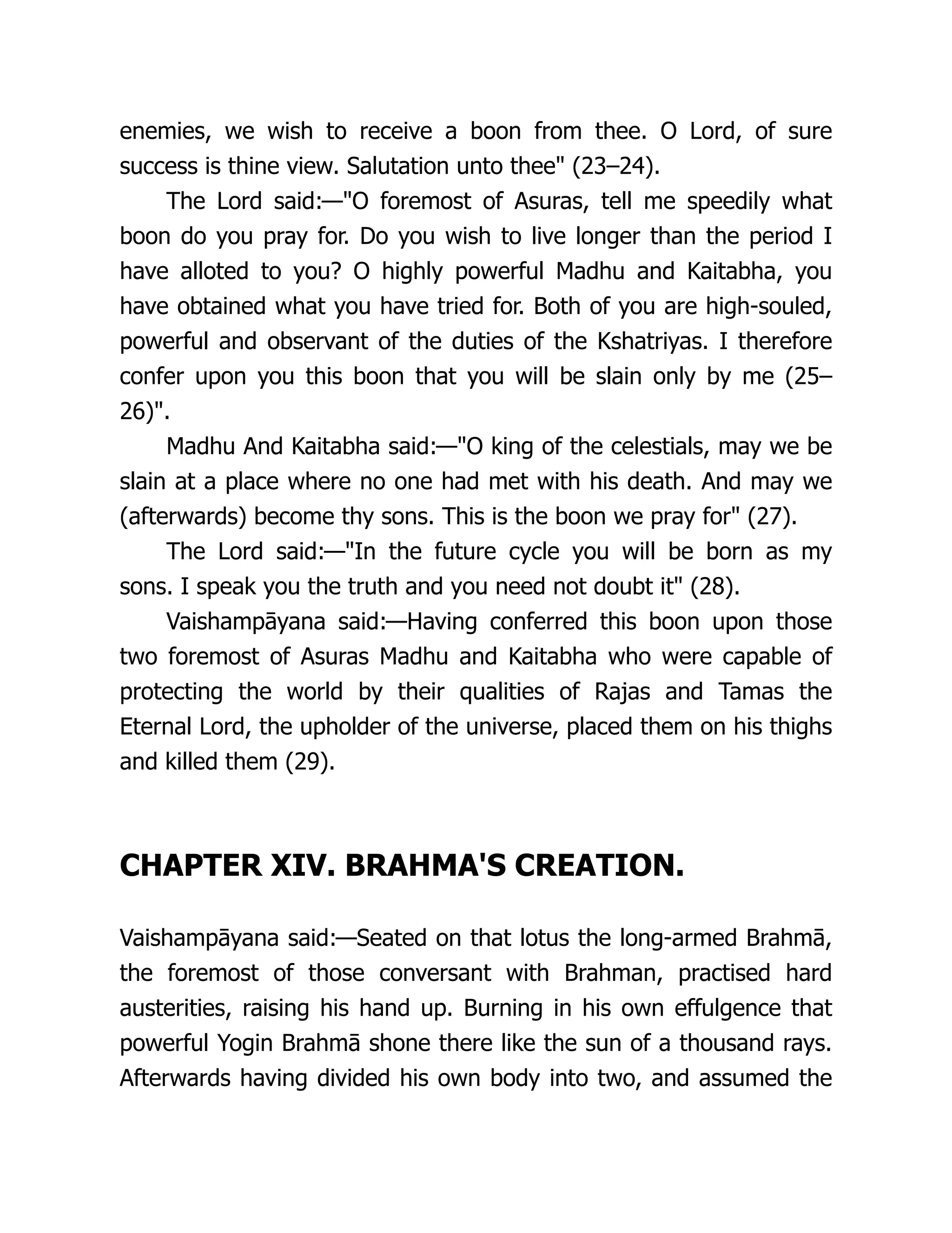 enemies, we wish to receive a boon from thee. O Lord, of sure
success is thine view. Salutation unto thee" (23–24).
The Lord said:—"O foremost of Asuras, tell me speedily what
boon do you pray for. Do you wish to live longer than the period I
have alloted to you? O highly powerful Madhu and Kaitabha, you
have obtained what you have tried for. Both of you are high-souled,
powerful and observant of the duties of the Kshatriyas. I therefore
confer upon you this boon that you will be slain only by me (25–
26)".
Madhu And Kaitabha said:—"O king of the celestials, may we be
slain at a place where no one had met with his death. And may we
(afterwards) become thy sons. This is the boon we pray for" (27).
The Lord said:—"In the future cycle you will be born as my
sons. I speak you the truth and you need not doubt it" (28).
Vaishampāyana said:—Having conferred this boon upon those
two foremost of Asuras Madhu and Kaitabha who were capable of
protecting the world by their qualities of Rajas and Tamas the
Eternal Lord, the upholder of the universe, placed them on his thighs
and killed them (29).
CHAPTER XIV. BRAHMA'S CREATION.
Vaishampāyana said:—Seated on that lotus the long-armed Brahmā,
the foremost of those conversant with Brahman, practised hard
austerities, raising his hand up. Burning in his own effulgence that
powerful Yogin Brahmā shone there like the sun of a thousand rays.
Afterwards having divided his own body into two, and assumed the
 