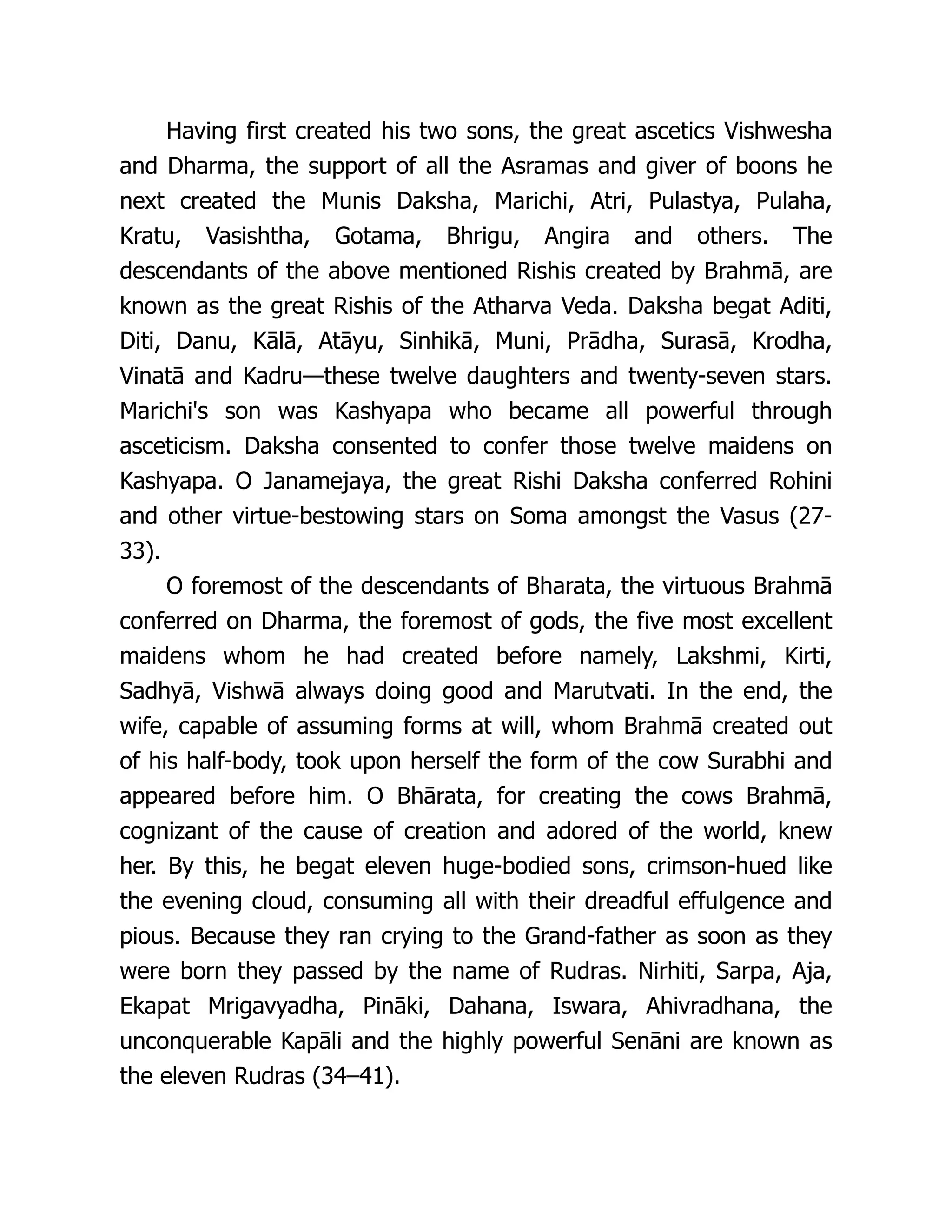 Having first created his two sons, the great ascetics Vishwesha
and Dharma, the support of all the Asramas and giver of boons he
next created the Munis Daksha, Marichi, Atri, Pulastya, Pulaha,
Kratu, Vasishtha, Gotama, Bhrigu, Angira and others. The
descendants of the above mentioned Rishis created by Brahmā, are
known as the great Rishis of the Atharva Veda. Daksha begat Aditi,
Diti, Danu, Kālā, Atāyu, Sinhikā, Muni, Prādha, Surasā, Krodha,
Vinatā and Kadru—these twelve daughters and twenty-seven stars.
Marichi's son was Kashyapa who became all powerful through
asceticism. Daksha consented to confer those twelve maidens on
Kashyapa. O Janamejaya, the great Rishi Daksha conferred Rohini
and other virtue-bestowing stars on Soma amongst the Vasus (27-
33).
O foremost of the descendants of Bharata, the virtuous Brahmā
conferred on Dharma, the foremost of gods, the five most excellent
maidens whom he had created before namely, Lakshmi, Kirti,
Sadhyā, Vishwā always doing good and Marutvati. In the end, the
wife, capable of assuming forms at will, whom Brahmā created out
of his half-body, took upon herself the form of the cow Surabhi and
appeared before him. O Bhārata, for creating the cows Brahmā,
cognizant of the cause of creation and adored of the world, knew
her. By this, he begat eleven huge-bodied sons, crimson-hued like
the evening cloud, consuming all with their dreadful effulgence and
pious. Because they ran crying to the Grand-father as soon as they
were born they passed by the name of Rudras. Nirhiti, Sarpa, Aja,
Ekapat Mrigavyadha, Pināki, Dahana, Iswara, Ahivradhana, the
unconquerable Kapāli and the highly powerful Senāni are known as
the eleven Rudras (34–41).
 