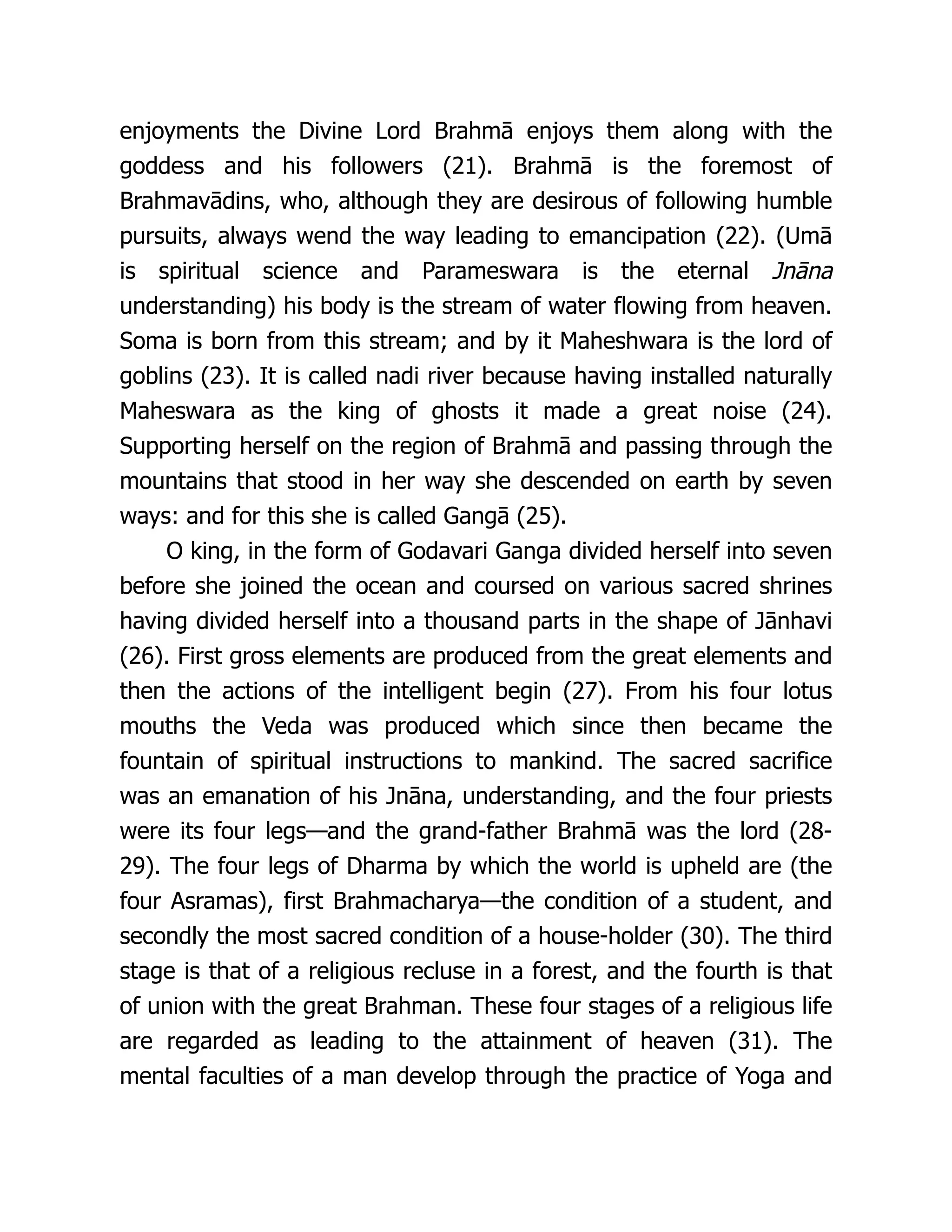 enjoyments the Divine Lord Brahmā enjoys them along with the
goddess and his followers (21). Brahmā is the foremost of
Brahmavādins, who, although they are desirous of following humble
pursuits, always wend the way leading to emancipation (22). (Umā
is spiritual science and Parameswara is the eternal Jnāna
understanding) his body is the stream of water flowing from heaven.
Soma is born from this stream; and by it Maheshwara is the lord of
goblins (23). It is called nadi river because having installed naturally
Maheswara as the king of ghosts it made a great noise (24).
Supporting herself on the region of Brahmā and passing through the
mountains that stood in her way she descended on earth by seven
ways: and for this she is called Gangā (25).
O king, in the form of Godavari Ganga divided herself into seven
before she joined the ocean and coursed on various sacred shrines
having divided herself into a thousand parts in the shape of Jānhavi
(26). First gross elements are produced from the great elements and
then the actions of the intelligent begin (27). From his four lotus
mouths the Veda was produced which since then became the
fountain of spiritual instructions to mankind. The sacred sacrifice
was an emanation of his Jnāna, understanding, and the four priests
were its four legs—and the grand-father Brahmā was the lord (28-
29). The four legs of Dharma by which the world is upheld are (the
four Asramas), first Brahmacharya—the condition of a student, and
secondly the most sacred condition of a house-holder (30). The third
stage is that of a religious recluse in a forest, and the fourth is that
of union with the great Brahman. These four stages of a religious life
are regarded as leading to the attainment of heaven (31). The
mental faculties of a man develop through the practice of Yoga and
 