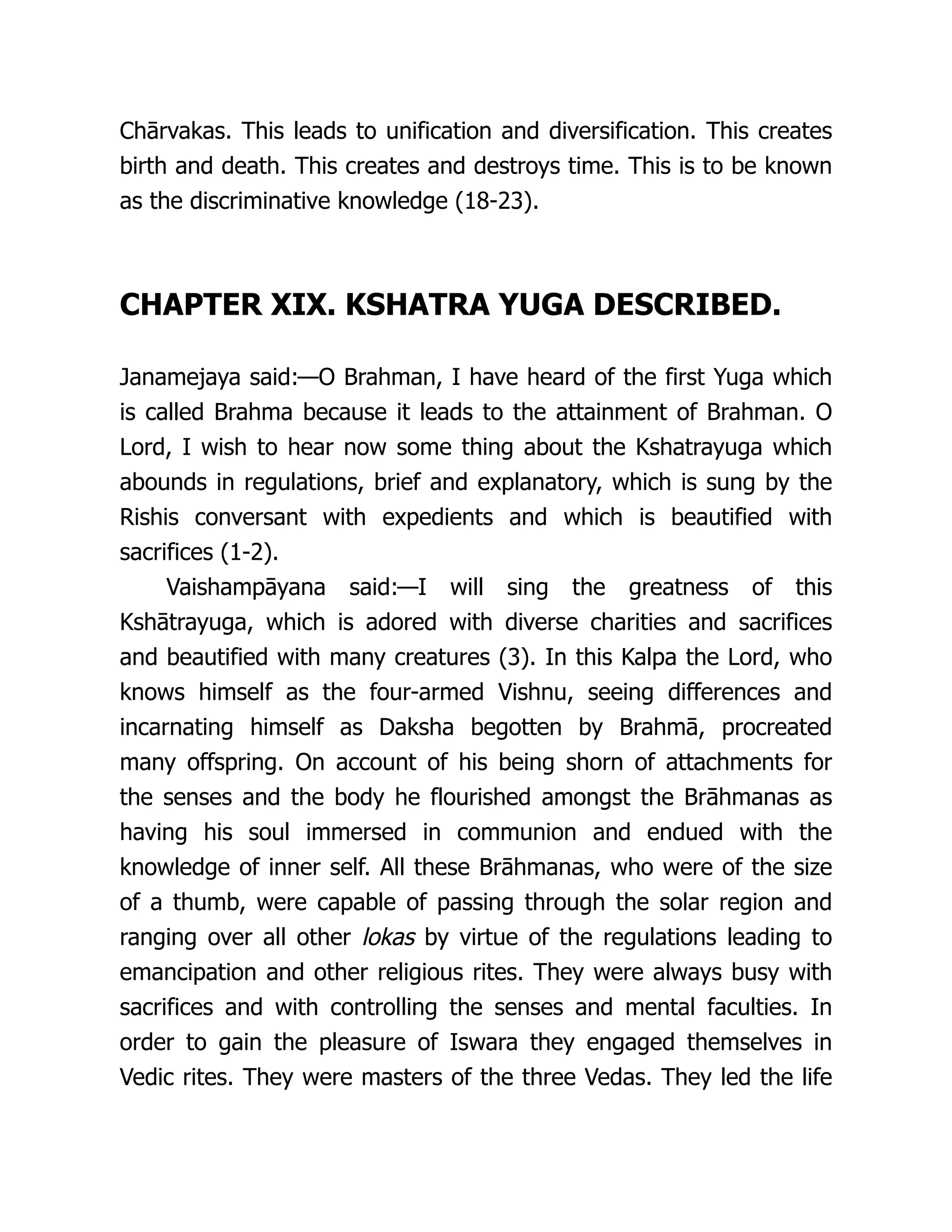 Chārvakas. This leads to unification and diversification. This creates
birth and death. This creates and destroys time. This is to be known
as the discriminative knowledge (18-23).
CHAPTER XIX. KSHATRA YUGA DESCRIBED.
Janamejaya said:—O Brahman, I have heard of the first Yuga which
is called Brahma because it leads to the attainment of Brahman. O
Lord, I wish to hear now some thing about the Kshatrayuga which
abounds in regulations, brief and explanatory, which is sung by the
Rishis conversant with expedients and which is beautified with
sacrifices (1-2).
Vaishampāyana said:—I will sing the greatness of this
Kshātrayuga, which is adored with diverse charities and sacrifices
and beautified with many creatures (3). In this Kalpa the Lord, who
knows himself as the four-armed Vishnu, seeing differences and
incarnating himself as Daksha begotten by Brahmā, procreated
many offspring. On account of his being shorn of attachments for
the senses and the body he flourished amongst the Brāhmanas as
having his soul immersed in communion and endued with the
knowledge of inner self. All these Brāhmanas, who were of the size
of a thumb, were capable of passing through the solar region and
ranging over all other lokas by virtue of the regulations leading to
emancipation and other religious rites. They were always busy with
sacrifices and with controlling the senses and mental faculties. In
order to gain the pleasure of Iswara they engaged themselves in
Vedic rites. They were masters of the three Vedas. They led the life
 