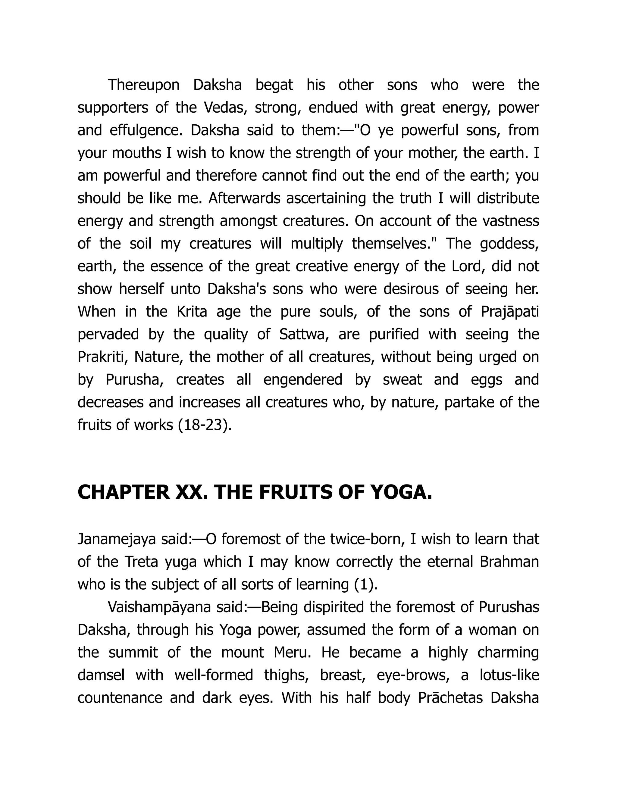 Thereupon Daksha begat his other sons who were the
supporters of the Vedas, strong, endued with great energy, power
and effulgence. Daksha said to them:—"O ye powerful sons, from
your mouths I wish to know the strength of your mother, the earth. I
am powerful and therefore cannot find out the end of the earth; you
should be like me. Afterwards ascertaining the truth I will distribute
energy and strength amongst creatures. On account of the vastness
of the soil my creatures will multiply themselves." The goddess,
earth, the essence of the great creative energy of the Lord, did not
show herself unto Daksha's sons who were desirous of seeing her.
When in the Krita age the pure souls, of the sons of Prajāpati
pervaded by the quality of Sattwa, are purified with seeing the
Prakriti, Nature, the mother of all creatures, without being urged on
by Purusha, creates all engendered by sweat and eggs and
decreases and increases all creatures who, by nature, partake of the
fruits of works (18-23).
CHAPTER XX. THE FRUITS OF YOGA.
Janamejaya said:—O foremost of the twice-born, I wish to learn that
of the Treta yuga which I may know correctly the eternal Brahman
who is the subject of all sorts of learning (1).
Vaishampāyana said:—Being dispirited the foremost of Purushas
Daksha, through his Yoga power, assumed the form of a woman on
the summit of the mount Meru. He became a highly charming
damsel with well-formed thighs, breast, eye-brows, a lotus-like
countenance and dark eyes. With his half body Prāchetas Daksha
 
