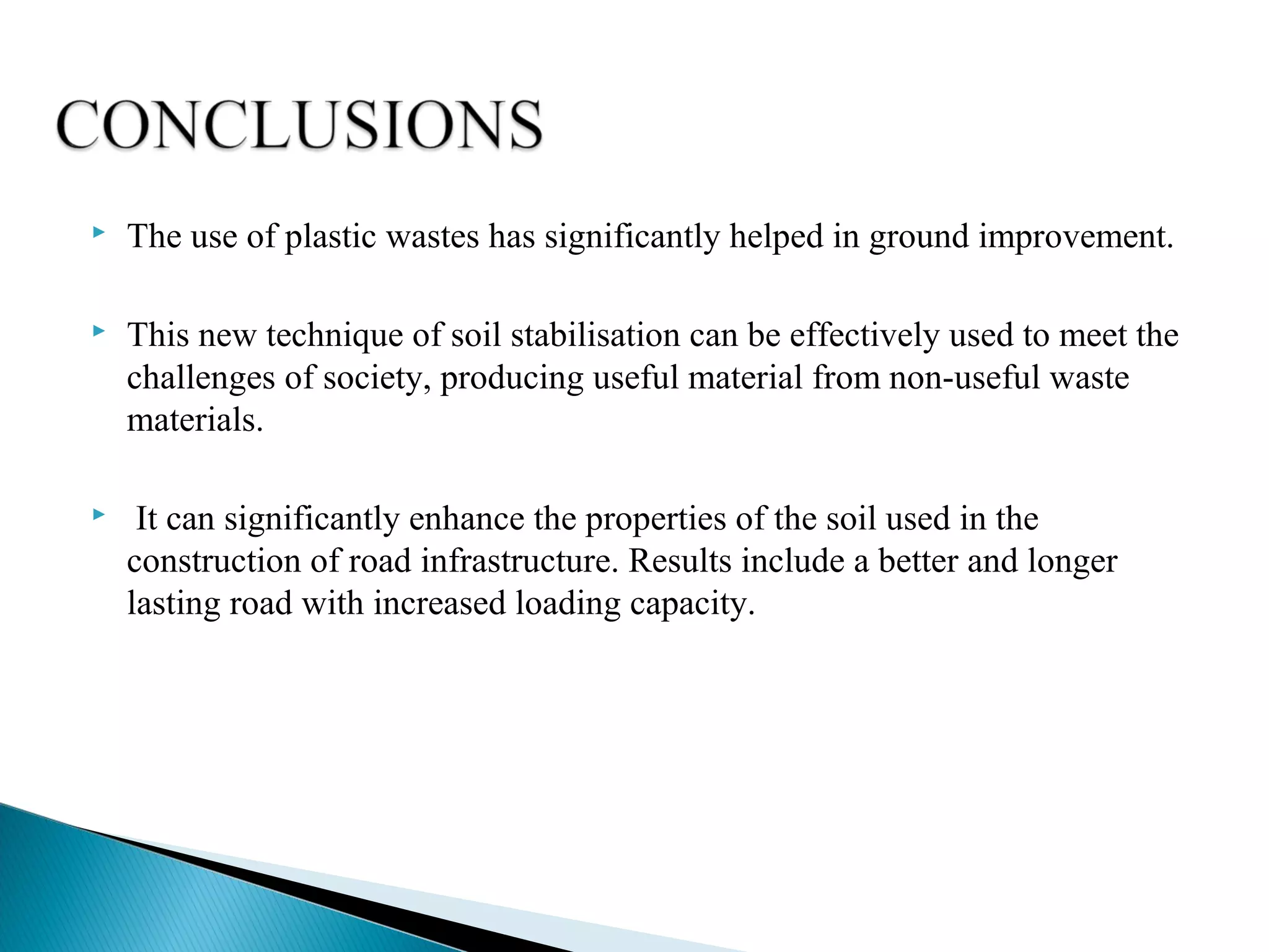  The use of plastic wastes has significantly helped in ground improvement.
 This new technique of soil stabilisation can be effectively used to meet the
challenges of society, producing useful material from non-useful waste
materials.
 It can significantly enhance the properties of the soil used in the
construction of road infrastructure. Results include a better and longer
lasting road with increased loading capacity.
 