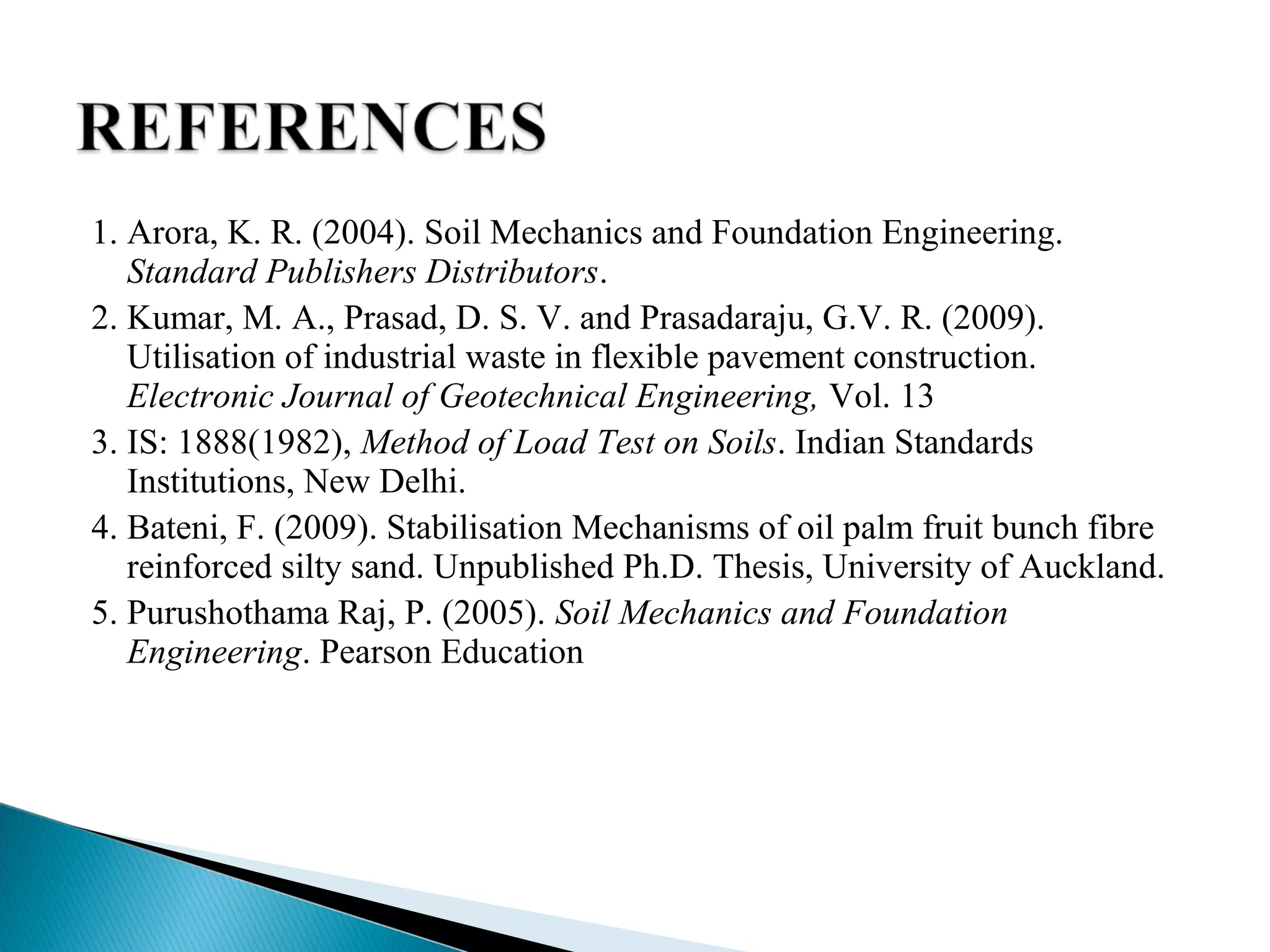 1. Arora, K. R. (2004). Soil Mechanics and Foundation Engineering.
Standard Publishers Distributors.
2. Kumar, M. A., Prasad, D. S. V. and Prasadaraju, G.V. R. (2009).
Utilisation of industrial waste in flexible pavement construction.
Electronic Journal of Geotechnical Engineering, Vol. 13
3. IS: 1888(1982), Method of Load Test on Soils. Indian Standards
Institutions, New Delhi.
4. Bateni, F. (2009). Stabilisation Mechanisms of oil palm fruit bunch fibre
reinforced silty sand. Unpublished Ph.D. Thesis, University of Auckland.
5. Purushothama Raj, P. (2005). Soil Mechanics and Foundation
Engineering. Pearson Education
 