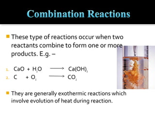  These type of reactions occur when two
     reactants combine to form one or more
     products. E.g. –

1.   CaO + H2O             Ca(OH)2
2.   C + O2                CO2

    They are generally exothermic reactions which
     involve evolution of heat during reaction.
 