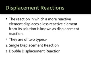 • The reaction in which a more reactive
   element displaces a less reactive element
   from its solution is known as displacement
   reaction.
• They are of two types:-
1. Single Displacement Reaction
2.Double Displacement Reaction
 