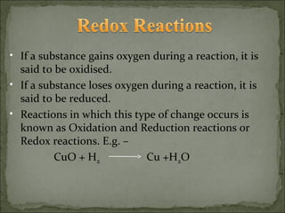 • If a substance gains oxygen during a reaction, it is
  said to be oxidised.
• If a substance loses oxygen during a reaction, it is
  said to be reduced.
• Reactions in which this type of change occurs is
  known as Oxidation and Reduction reactions or
  Redox reactions. E.g. –
          CuO + H2           Cu +H2O
 