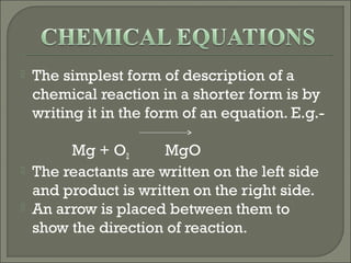    The simplest form of description of a
    chemical reaction in a shorter form is by
    writing it in the form of an equation. E.g.-

         Mg + O2       MgO
   The reactants are written on the left side
    and product is written on the right side.
   An arrow is placed between them to
    show the direction of reaction.
 
