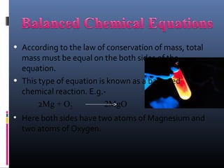 • According to the law of conservation of mass, total
  mass must be equal on the both sides of the
  equation.
• This type of equation is known as a balanced
  chemical reaction. E.g.-
       2Mg + O2           2MgO
• Here both sides have two atoms of Magnesium and
  two atoms of Oxygen.
 