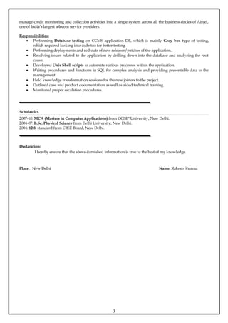 manage credit monitoring and collection activities into a single system across all the business circles of Aircel,
one of India’s largest telecom service providers.
Responsibilities:
• Performing Database testing on CCMS application DB, which is mainly Grey box type of testing,
which required looking into code too for better testing.
• Performing deployments and roll outs of new releases/patches of the application.
• Resolving issues related to the application by drilling down into the database and analyzing the root
cause.
• Developed Unix Shell scripts to automate various processes within the application.
• Writing procedures and functions in SQL for complex analysis and providing presentable data to the
management.
• Held knowledge transformation sessions for the new joiners to the project.
• Outlined case and product documentation as well as aided technical training.
• Monitored proper escalation procedures.
Scholastics
2007-10: MCA (Masters in Computer Applications) from GGSIP University, New Delhi.
2004-07: B.Sc. Physical Science from Delhi University, New Delhi.
2004: 12th standard from CBSE Board, New Delhi.
Declaration:
I hereby ensure that the above-furnished information is true to the best of my knowledge.
Place: New Delhi Name: Rakesh Sharma
3
 