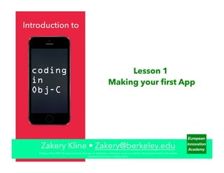 European
Innovation
Academy
Introduction to
Lesson 1
Making your ﬁrst App
Zakery Kline • Zakery@berkeley.edu
coding
in
Obj-C
© Zakery Kline 2014. All rights reserved. You may not duplicate or distribute, in part or in whole, this document without the written
expressed permission of Zakery Kline.
 