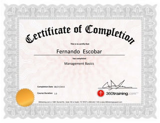 This is to certify that
has completed
Completion Date
Course Duration
360training.com ♦ 13801 Burnet Rd., Suite 100 ♦ Austin, TX 78727 ♦ 800-442-1149 ♦ www.360trainingsupport.com
Fernando Escobar
Management Basics
08/27/2015
1.0
 