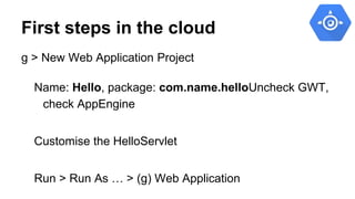 First steps in the cloud
g > New Web Application Project
Name: Hello, package: com.name.helloUncheck GWT,
check AppEngine
...