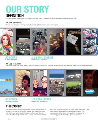 Confidential July 20147
OUR STORYDEFINITION
of Snaps submitted 	
of Snaps submitted 	
created from submissions
created from submissions
PHILOSOPHY
Our Story uses hours of user-generated content from an event to
tell a story through varying points of view. Snaps are submitted
with distinct perspectives, contrasting emotions, and diverse
faces. We sift through them to make a sharp and immersive Story.
We curate to throw users into an event, not to editorialize it. We
make viewing entertaining and effortless by cutting the
inappropriate, extraneous, and repetitive, while staying
unwaveringly true to the on-the-ground experience.
EDC LIVE (33 HR. EVENT)
RIO LIVE (12 HR. EVENT)
Viewers saw Snaps of jumping crowds, DJs, tasty grilled cheeses, and even couples
During the World Cup finals, viewers were brought into the stadium, onto the vibrant beaches, and even into the homes of those celebrating.
80 HOURS
45 HOURS
3 X 8 MIN. STORIES
1 X 5 MIN. STORY
A location-based collaborative Story that doesn’t just cover a live event; it throws a viewer into the experience itself.
 