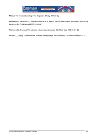 McLoud TC. Thoracic Radiology: The Requisites. Mosby, 1998, 512p.

Meirelles GS, Kavakama JI, Jasinowodolinski D et al. Placas pleurais relacionadas ao asbesto: revisão da
literatura. Rev Port Pneumol 2005;11:487-97.

Nishimura SL, Broaddus VC. Asbestos-induced pleural disease. Clin Chest Med 1998;19:311-29.

Peacock C, Copley SJ, Hansell DM. Asbestos-related benign pleural disease. Clin Radiol 2000;55:422-32.

Curso PneumoAtual de Radiologia – aula 8

13

 