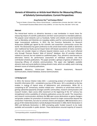 Pre-Print Version [submitted to Journal of Scientometric Research, 2014, http://jscires.org] 1
Genesis of Altmetrics or Article-level Metrics for Measuring Efficacy
of Scholarly Communications: Current Perspectives
Anup Kumar Das1####
and Sanjaya Mishra2
1
Centre for Studies in Science Policy, School of Social Sciences - I, Jawaharlal Nehru University, New Delhi 110067, India
2
Commonwealth Educational Media Centre for Asia (CEMCA), 13/14 Sarv Priya Vihar, New Delhi 110016, India
Abstract
The Article-level metrics or altmetrics becomes a new trendsetter in recent times for
measuring impact of scientific publications and their social outreach to intended audiences.
The popular social networks such as Facebook, Twitter and Linkedin and social bookmarks
such as Mendeley and CiteULike are nowadays widely used for communicating research to
larger transnational audiences. In 2012, the San Francisco Declaration on Research
Assessment (DORA) got signed by the scientific and researchers communities across the
world. This Declaration has given preference to the article-level metrics (ALM) or altmetrics
over traditional but faulty journal impact factor (JIF)-based assessment of career scientists.
JIF does not consider impact or influence beyond citations count, as this count reflected
only through Thomson Reuters’ Web of Science® database. Also JIF provides indicator
related to a journal, but not related to a published paper. Thus, altmetrics now becomes an
alternative metrics for performance assessment of individual scientists and their
contributed scholarly publications. This paper provides a glimpse of genesis of altmetrics in
measuring efficacy of scholarly communications. This paper also highlights available
altmetric tools and social platforms linking altmetric tools, which are widely used in deriving
altmetric scores of scholarly publications.
Keywords: Altmetrics, Article-Level Metrics, Research Assessment, Research
Communication, Citation Database, Science Communication.
1.0 Background
In 2014, the Science Citation Index (SCI) – a pioneering product of erstwhile Institute of
Scientific Information (ISI) – completed a journey of fifty years. SCI is considered as the key
enabler in making of topical areas of bibliometrics and scientometric. While SCI is
completing its 50th
anniversary, another related area – altmetrics or article-level metrics is
gaining substantial popularity amongst scientific communities, research communicators and
research funders. Open access (OA) movement at the beginning of the 21st
century has
strengthened online availability of scholarly publications across the world. The researchers
and research communicators attribute the BBB open access declarations as game changers
and greater enablers for promotion of scholarly research to larger communities beyond the
researchers’ fraternities, but also to common citizens and taxpayers. BBB declarations are a
group of OA-related declarations namely Budapest Declaration in 2002, Berlin Declaration in
2003 and Bethesda Declaration in 2003 prompting public funded research to be made
available and accessible in public domain. These declarations ensured majority of research
#
Corresponding author: anupdas2072[at]gmail[dot]com
 