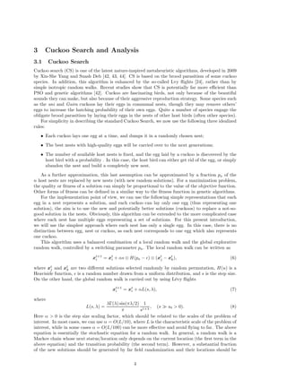 3 Cuckoo Search and Analysis 
3.1 Cuckoo Search 
Cuckoo search (CS) is one of the latest nature-inspired metaheuristic algorithms, developed in 2009 
by Xin-She Yang and Suash Deb [42, 43, 44]. CS is based on the brood parasitism of some cuckoo 
species. In addition, this algorithm is enhanced by the so-called Lvy flights [24], rather than by 
simple isotropic random walks. Recent studies show that CS is potentially far more efficient than 
PSO and genetic algorithms [42]. Cuckoo are fascinating birds, not only because of the beautiful 
sounds they can make, but also because of their aggressive reproduction strategy. Some species such 
as the ani and Guira cuckoos lay their eggs in communal nests, though they may remove others’ 
eggs to increase the hatching probability of their own eggs. Quite a number of species engage the 
obligate brood parasitism by laying their eggs in the nests of other host birds (often other species). 
For simplicity in describing the standard Cuckoo Search, we now use the following three idealized 
rules: 
• Each cuckoo lays one egg at a time, and dumps it in a randomly chosen nest; 
• The best nests with high-quality eggs will be carried over to the next generations; 
• The number of available host nests is fixed, and the egg laid by a cuckoo is discovered by the 
host bird with a probability . In this case, the host bird can either get rid of the egg, or simply 
abandon the nest and build a completely new nest. 
As a further approximation, this last assumption can be approximated by a fraction pa of the 
n host nests are replaced by new nests (with new random solutions). For a maximization problem, 
the quality or fitness of a solution can simply be proportional to the value of the objective function. 
Other forms of fitness can be defined in a similar way to the fitness function in genetic algorithms. 
For the implementation point of view, we can use the following simple representations that each 
egg in a nest represents a solution, and each cuckoo can lay only one egg (thus representing one 
solution), the aim is to use the new and potentially better solutions (cuckoos) to replace a not-so-good 
solution in the nests. Obviously, this algorithm can be extended to the more complicated case 
where each nest has multiple eggs representing a set of solutions. For this present introduction, 
we will use the simplest approach where each nest has only a single egg. In this case, there is no 
distinction between egg, nest or cuckoo, as each nest corresponds to one egg which also represents 
one cuckoo. 
This algorithm uses a balanced combination of a local random walk and the global explorative 
random walk, controlled by a switching parameter pa. The local random walk can be written as 
xt+1 
i = xt 
i + αs ⊗ H(pa − ǫ) ⊗ (xt 
j − xt 
k), (6) 
where xt 
j and xt 
k are two different solutions selected randomly by random permutation, H(u) is a 
Heaviside function, ǫ is a random number drawn from a uniform distribution, and s is the step size. 
On the other hand, the global random walk is carried out by using L´evy flights 
xt+1 
i = xt 
i + αL(s, λ), (7) 
where 
L(s, λ) = 
λ(λ) sin(πλ/2) 
π 
1 
s1+ , (s ≫ s0  0). (8) 
Here α  0 is the step size scaling factor, which should be related to the scales of the problem of 
interest. In most cases, we can use α = O(L/10), where L is the characteristic scale of the problem of 
interest, while in some cases α = O(L/100) can be more effective and avoid flying to far. The above 
equation is essentially the stochastic equation for a random walk. In general, a random walk is a 
Markov chain whose next status/location only depends on the current location (the first term in the 
above equation) and the transition probability (the second term). However, a substantial fraction 
of the new solutions should be generated by far field randomization and their locations should be 
4 
 