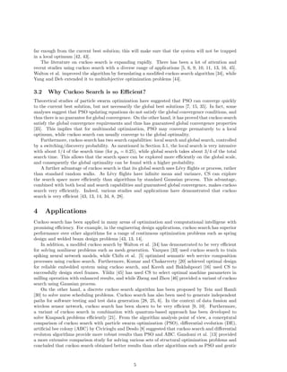 far enough from the current best solution; this will make sure that the system will not be trapped 
in a local optimum [42, 43]. 
The literature on cuckoo search is expanding rapidly. There has been a lot of attention and 
recent studies using cuckoo search with a diverse range of applications [5, 6, 9, 10, 11, 13, 16, 45]. 
Walton et al. improved the algorithm by formulating a modified cuckoo search algorithm [34], while 
Yang and Deb extended it to multiobjective optimization problems [44]. 
3.2 Why Cuckoo Search is so Efficient? 
Theoretical studies of particle swarm optimization have suggested that PSO can converge quickly 
to the current best solution, but not necessarily the global best solutions [7, 15, 35]. In fact, some 
analyses suggest that PSO updating equations do not satisfy the global convergence conditions, and 
thus there is no guarantee for global convergence. On the other hand, it has proved that cuckoo search 
satisfy the global convergence requirements and thus has guaranteed global convergence properties 
[35]. This implies that for multimodal optimization, PSO may converge prematurely to a local 
optimum, while cuckoo search can usually converge to the global optimality. 
Furthermore, cuckoo search has two search capabilities: local search and global search, controlled 
by a switching/discovery probability. As mentioned in Section 3.1, the local search is very intensive 
with about 1/4 of the search time (for pa = 0.25), while global search takes about 3/4 of the total 
search time. This allows that the search space can be explored more efficiently on the global scale, 
and consequently the global optimality can be found with a higher probability. 
A further advantage of cuckoo search is that its global search uses L´evy flights or process, rather 
than standard random walks. As L´evy flights have infinite mean and variance, CS can explore 
the search space more efficiently than algorithms by standard Gaussian process. This advantage, 
combined with both local and search capabilities and guaranteed global convergence, makes cuckoo 
search very efficiently. Indeed, various studies and applications have demonstrated that cuckoo 
search is very efficient [43, 13, 14, 34, 8, 28]. 
4 Applications 
Cuckoo search has been applied in many areas of optimization and computational intelligene with 
promising efficiency. For example, in the engineering design applications, cuckoo search has superior 
performance over other algorithms for a range of continuous optimization problems such as spring 
design and welded beam design problems [43, 13, 14]. 
In addition, a modifed cuckoo search by Walton et al. [34] has demonstrated to be very efficient 
for solving nonlinear problems such as mesh generation. Vazquez [33] used cuckoo search to train 
spiking neural network models, while Chifu et al. [5] optimized semantic web service composition 
processes using cuckoo search. Furthermore, Kumar and Chakarverty [20] achieved optimal design 
for reliable embedded system using cuckoo search, and Kaveh and Bakhshpoori [16] used CS to 
successfully design steel frames. Yildiz [45] has used CS to select optimal machine parameters in 
milling operation with enhanced results, and while Zheng and Zhou [46] provided a variant of cuckoo 
search using Gaussian process. 
On the other hand, a discrete cuckoo search algorithm has been proposed by Tein and Ramli 
[30] to solve nurse scheduling problems. Cuckoo search has also been used to generate independent 
paths for software testing and test data generation [28, 25, 6]. In the context of data fussion and 
wireless sensor network, cuckoo search has been shown to be very efficient [9, 10]. Furthermore, 
a variant of cuckoo search in combination with quantum-based approach has been developed to 
solve Knapsack problems efficiently [21]. From the algorithm analysis point of view, a conceptural 
comparison of cuckoo search with particle swarm optimization (PSO), differential evolution (DE), 
artificial bee colony (ABC) by Civicioglu and Desdo [8] suggested that cuckoo search and differential 
evoluton algorithms provide more robust results than PSO and ABC. Gandomi et al. [13] provided 
a more extensive comparison study for solving various sets of structural optimization problems and 
concluded that cuckoo search obtained better results than other algorithms such as PSO and gentic 
5 
 