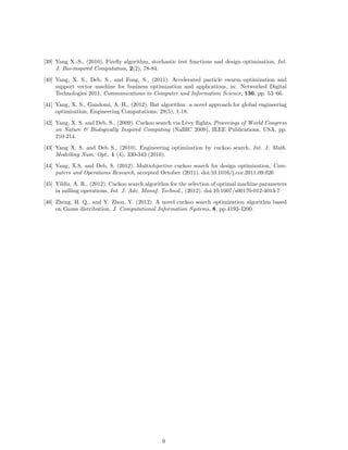 [39] Yang X.-S., (2010). Firefly algorithm, stochastic test functions and design optimisation, Int. 
J. Bio-inspired Computation, 2(2), 78-84. 
[40] Yang, X. S., Deb, S., and Fong, S., (2011). Accelerated particle swarm optimization and 
support vector machine for business optimization and applications, in: Networked Digital 
Technologies 2011, Communications in Computer and Information Science, 136, pp. 53–66. 
[41] Yang, X. S., Gandomi, A. H., (2012). Bat algorithm: a novel approach for global engineering 
optimization, Engineering Computations, 29(5), 1-18. 
[42] Yang, X. S. and Deb, S., (2009). Cuckoo search via L´evy flights, Proceeings of World Congress 
on Nature  Biologically Inspired Computing (NaBIC 2009), IEEE Publications, USA, pp. 
210-214. 
[43] Yang X. S. and Deb S., (2010). Engineering optimization by cuckoo search, Int. J. Math. 
Modelling Num. Opt., 1 (4), 330-343 (2010). 
[44] Yang, X.S. and Deb, S. (2012). Multiobjective cuckoo search for design optimization, Com-puters 
and Operations Research, accepted October (2011). doi:10.1016/j.cor.2011.09.026 
[45] Yildiz, A. R., (2012). Cuckoo search algorithm for the selection of optimal machine parameters 
in milling operations, Int. J. Adv. Manuf. Technol., (2012). doi:10.1007/s00170-012-4013-7 
[46] Zheng, H. Q., and Y. Zhou, Y. (2012). A novel cuckoo search optimization algorithm based 
on Gauss distribution, J. Computational Information Systems, 8, pp.4193-4200. 
9 
