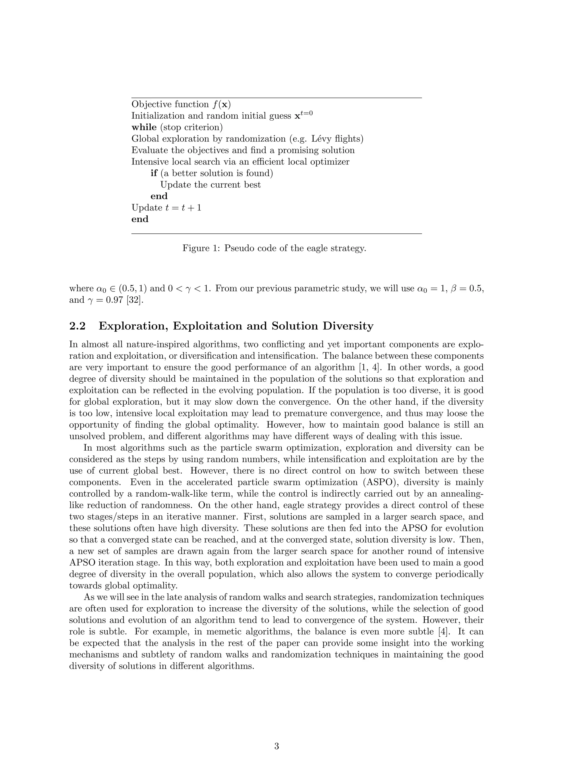 In order to gain insight into the working mechanism of a stochastic algorithm, mathematical 
analysis of the key characteristics of random walks is necessary. Though there are some extensive 
studies of random walks with solid results in the statistical literature, most of these results are 
based on rigorous assumptions so as to obtain theoretical results using Markov chain models and/or 
Markov chain Monte Carlo methods [7, 8, 13, 14, 15, 29]. Consequently, such results may be too 
theoretical, and thus have not much practical implications for designing optimization algorithms. 
In addition, it is necessary to translate any relevant theoretical results in the right context so that 
they are truly useful to the optimization communities. The current work has extended our earlier 
work extensively [37]. Therefore, the aims of this paper are two-folds: to introduce the random 
walks and Levy 
ights in the proper context of metaheuristic optimization, and to use these results 
in the framework of Markov theory to analyze the iteration process of algorithms such as step sizes, 
eciency and the choice of some key parameters. 
The rest of the paper is organized as follows: Section 2 brie
y introduce the eagle strategy (ES). 
Section 3 introduces the fundamentals of random walks and discusses Levy 
ights, as well as their 
links to optimization via Markov chain theories. Section 4 analyzes the choice of step sizes, stopping 
criteria and eciency. Section 5 presents four case studies for engineering optimization applications. 
Finally, we brie
y draw the conclusions in Section 6. 
2 Eagle Strategy and Solution Diversity 
2.1 Eagle Strategy 
Eagle strategy developed by Xin-She Yang and Suash Deb [35] is a two-stage method for optimiza- 
tion. It uses a combination of crude global search and intensive local search employing dierent 
algorithms to suit dierent purposes. In essence, the strategy  