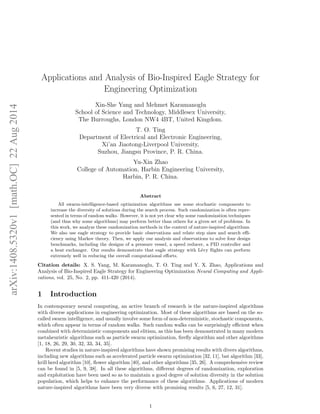 Applications and Analysis of Bio-Inspired Eagle Strategy for 
Engineering Optimization 
Xin-She Yang and Mehmet Karamanoglu 
1 arXiv:1408.5320v1 [math.OC] 22 Aug 2014 
School of Science and Technology, Middlesex University, 
The Burroughs, London NW4 4BT, United Kingdom. 
T. O. Ting 
Department of Electrical and Electronic Engineering, 
Xi'an Jiaotong-Liverpool University, 
Suzhou, Jiangsu Province, P. R. China. 
Yu-Xin Zhao 
College of Automation, Harbin Engineering University, 
Harbin, P. R. China. 
Abstract 
All swarm-intelligence-based optimization algorithms use some stochastic components to 
increase the diversity of solutions during the search process. Such randomization is often repre- 
sented in terms of random walks. However, it is not yet clear why some randomization techniques 
(and thus why some algorithms) may perform better than others for a given set of problems. In 
this work, we analyze these randomization methods in the context of nature-inspired algorithms. 
We also use eagle strategy to provide basic observations and relate step sizes and search e- 
ciency using Markov theory. Then, we apply our analysis and observations to solve four design 
benchmarks, including the designs of a pressure vessel, a speed reducer, a PID controller and 
a heat exchanger. Our results demonstrate that eagle strategy with Levy 
ights can perform 
extremely well in reducing the overall computational eorts. 
Citation details: X. S. Yang, M. Karamanoglu, T. O. Ting and Y. X. Zhao, Applications and 
Analysis of Bio-Inspired Eagle Strategy for Engineering Optimization Neural Computing and Appli- 
cations, vol. 25, No. 2, pp. 411-420 (2014). 
1 Introduction 
In contemporary neural computing, an active branch of research is the nature-inspired algorithms 
with diverse applications in engineering optimization. Most of these algorithms are based on the so- 
called swarm intelligence, and usually involve some form of non-deterministic, stochastic components, 
which often appear in terms of random walks. Such random walks can be surprisingly ecient when 
combined with deterministic components and elitism, as this has been demonstrated in many modern 
metaheuristic algorithms such as particle swarm optimization,  