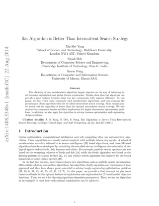 arXiv:1408.5348v1 [math.OC] 22 Aug 2014 
Bat Algorithm is Better Than Intermittent Search Strategy 
Xin-She Yang 
School of Science and Technology, Middlesex University, 
London NW4 4BT, United Kingdom. 
Suash Deb 
Department of Computer Science and Engineering, 
Cambridge Institute of Technology, Ranchi, India. 
Simon Fong 
Department of Computer and Information Science, 
University of Macau, Macau SAR. 
Abstract 
The efficiency of any metaheuristic algorithm largely depends on the way of balancing lo-cal 
intensive exploitation and global diverse exploration. Studies show that bat algorithm can 
provide a good balance between these two key components with superior efficiency. In this 
paper, we first review some commonly used metaheuristic algorithms, and then compare the 
performance of bat algorithm with the so-called intermittent search strategy. From simulations, 
we found that bat algorithm is better than the optimal intermittent search strategy. We also 
analyse the comparison results and their implications for higher dimensional optimization prob-lems. 
In addition, we also apply bat algorithm in solving business optimization and engineering 
design problems. 
Citation details: X. S. Yang, S. Deb, S. Fong, Bat Algorithm is Better Than Intermittent 
Search Strategy, Multiple-Valued Logic and Soft Computing, 22 (3), 223-237 (2014). 
1 Introduction 
Global optimization, computational intelligence and soft computing often use metaheuristic algo-rithms. 
These algorithms are usually nature-inspired, with multiple interacting agents. A subset of 
metaheuristcs are often referred to as swarm intelligence (SI) based algorithms, and these SI-based 
algorithms have been developed by mimicking the so-called swarm intelligence characteristics of bio-logical 
agents such as birds, fish, humans and others. For example, particle swarm optimization was 
based on the swarming behavior of birds and fish [18], while the firefly algorithm was based on the 
flashing pattern of tropical fireflies [33, 34] and cuckoo search algorithm was inspired by the brood 
parasitism of some cuckoo species [38]. 
In the last two decades, more than a dozen new algorithms such as particle swarm optimization, 
differential evolution, ant and bee algorithms, bat algorithm, firefly algorithm and cuckoo search have 
appeared and they have shown great potential in solving tough engineering optimization problems 
[33, 10, 6, 39, 23, 40, 35, 42, 11, 13, 7]. In this paper, we provide a first attempt to give some 
theoretical basis for the optimal balance of exploitation and exploration for 2D multimodal objective 
functions. Then, we use it for choosing algorithm-dependent parameters. Then, we use bat algorithm 
as an example to show how such optimal combination can be achieved. 
1 
 
