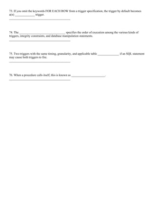 73. If you omit the keywords FOR EACH ROW from a trigger specification, the trigger by default becomes
a(n) _____________ trigger.
________________________________________
74. The ______________________________ specifies the order of execution among the various kinds of
triggers, integrity constraints, and database manipulation statements.
________________________________________
75. Two triggers with the same timing, granularity, and applicable table ______________ if an SQL statement
may cause both triggers to fire.
________________________________________
76. When a procedure calls itself, this is known as ______________________.
________________________________________
 
