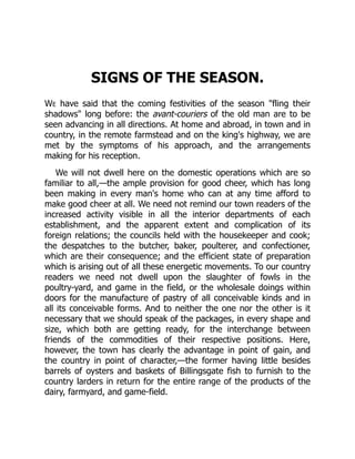 SIGNS OF THE SEASON.
We have said that the coming festivities of the season "fling their
shadows" long before: the avant-couriers of the old man are to be
seen advancing in all directions. At home and abroad, in town and in
country, in the remote farmstead and on the king's highway, we are
met by the symptoms of his approach, and the arrangements
making for his reception.
We will not dwell here on the domestic operations which are so
familiar to all,—the ample provision for good cheer, which has long
been making in every man's home who can at any time afford to
make good cheer at all. We need not remind our town readers of the
increased activity visible in all the interior departments of each
establishment, and the apparent extent and complication of its
foreign relations; the councils held with the housekeeper and cook;
the despatches to the butcher, baker, poulterer, and confectioner,
which are their consequence; and the efficient state of preparation
which is arising out of all these energetic movements. To our country
readers we need not dwell upon the slaughter of fowls in the
poultry-yard, and game in the field, or the wholesale doings within
doors for the manufacture of pastry of all conceivable kinds and in
all its conceivable forms. And to neither the one nor the other is it
necessary that we should speak of the packages, in every shape and
size, which both are getting ready, for the interchange between
friends of the commodities of their respective positions. Here,
however, the town has clearly the advantage in point of gain, and
the country in point of character,—the former having little besides
barrels of oysters and baskets of Billingsgate fish to furnish to the
country larders in return for the entire range of the products of the
dairy, farmyard, and game-field.
 