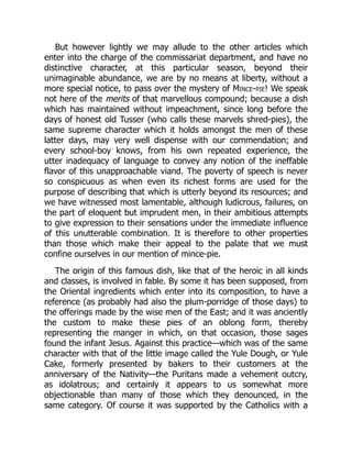 But however lightly we may allude to the other articles which
enter into the charge of the commissariat department, and have no
distinctive character, at this particular season, beyond their
unimaginable abundance, we are by no means at liberty, without a
more special notice, to pass over the mystery of Mince-pie! We speak
not here of the merits of that marvellous compound; because a dish
which has maintained without impeachment, since long before the
days of honest old Tusser (who calls these marvels shred-pies), the
same supreme character which it holds amongst the men of these
latter days, may very well dispense with our commendation; and
every school-boy knows, from his own repeated experience, the
utter inadequacy of language to convey any notion of the ineffable
flavor of this unapproachable viand. The poverty of speech is never
so conspicuous as when even its richest forms are used for the
purpose of describing that which is utterly beyond its resources; and
we have witnessed most lamentable, although ludicrous, failures, on
the part of eloquent but imprudent men, in their ambitious attempts
to give expression to their sensations under the immediate influence
of this unutterable combination. It is therefore to other properties
than those which make their appeal to the palate that we must
confine ourselves in our mention of mince-pie.
The origin of this famous dish, like that of the heroic in all kinds
and classes, is involved in fable. By some it has been supposed, from
the Oriental ingredients which enter into its composition, to have a
reference (as probably had also the plum-porridge of those days) to
the offerings made by the wise men of the East; and it was anciently
the custom to make these pies of an oblong form, thereby
representing the manger in which, on that occasion, those sages
found the infant Jesus. Against this practice—which was of the same
character with that of the little image called the Yule Dough, or Yule
Cake, formerly presented by bakers to their customers at the
anniversary of the Nativity—the Puritans made a vehement outcry,
as idolatrous; and certainly it appears to us somewhat more
objectionable than many of those which they denounced, in the
same category. Of course it was supported by the Catholics with a
 