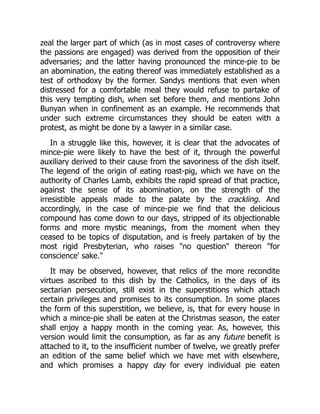 zeal the larger part of which (as in most cases of controversy where
the passions are engaged) was derived from the opposition of their
adversaries; and the latter having pronounced the mince-pie to be
an abomination, the eating thereof was immediately established as a
test of orthodoxy by the former. Sandys mentions that even when
distressed for a comfortable meal they would refuse to partake of
this very tempting dish, when set before them, and mentions John
Bunyan when in confinement as an example. He recommends that
under such extreme circumstances they should be eaten with a
protest, as might be done by a lawyer in a similar case.
In a struggle like this, however, it is clear that the advocates of
mince-pie were likely to have the best of it, through the powerful
auxiliary derived to their cause from the savoriness of the dish itself.
The legend of the origin of eating roast-pig, which we have on the
authority of Charles Lamb, exhibits the rapid spread of that practice,
against the sense of its abomination, on the strength of the
irresistible appeals made to the palate by the crackling. And
accordingly, in the case of mince-pie we find that the delicious
compound has come down to our days, stripped of its objectionable
forms and more mystic meanings, from the moment when they
ceased to be topics of disputation, and is freely partaken of by the
most rigid Presbyterian, who raises "no question" thereon "for
conscience' sake."
It may be observed, however, that relics of the more recondite
virtues ascribed to this dish by the Catholics, in the days of its
sectarian persecution, still exist in the superstitions which attach
certain privileges and promises to its consumption. In some places
the form of this superstition, we believe, is, that for every house in
which a mince-pie shall be eaten at the Christmas season, the eater
shall enjoy a happy month in the coming year. As, however, this
version would limit the consumption, as far as any future benefit is
attached to it, to the insufficient number of twelve, we greatly prefer
an edition of the same belief which we have met with elsewhere,
and which promises a happy day for every individual pie eaten
 