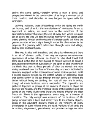during the same period,—thereby giving a man a direct and
prospective interest in the consumption of as large a number out of
three hundred and sixty-five as may happen to agree with his
inclination.
Leaving, however, those proceedings which are going on within
our homes, and of which the manufacture of mince-pies forms so
important an article, we must turn to the symptoms of the
approaching holiday that meet the eye at every turn which we make
out of doors. He who will take the king's highway in his search after
these, planting himself on the outside of a stage-coach, will have the
greater number of such signs brought under his observation in the
progress of a journey which whirls him through town and village,
and by park and farmhouse.
The road is alive with travellers; and along its whole extent there
is an air of aimless bustle, if we may so express ourselves,—an
appearance of active idleness. No doubt he who shall travel that
same road in the days of hay-making or harvest will see as dense a
population following their avocations in the open air and swarming in
the fields. But then at those periods of labor the crowds are more
widely scattered over the face of the country, and each individual is
earnestly engaged in the prosecution of some positive pursuit, amid
a silence scarcely broken by the distant whistle or occasional song
that comes faintly to the ear through the rich sunny air. People are
busier without being so bustling. But now all men are in action,
though all men's business seems suspended. The population are
gathered together in groups at the corners of streets or about the
doors of ale-houses, and the mingling voices of the speakers and the
sound of the merry laugh come sharp and ringing through the clear
frosty air. There is the appearance, every way, of a season of
transition. The only conspicuous evidence of the business of life
going forward with a keen and steady view to its ordinary objects,
exists in the abundant displays made at the windows of every
shopkeeper, in every village along the road. Vehicles of all kinds are
in motion; stage-coach, post-chaise, and private carriage are alike
 