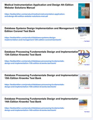 Medical Instrumentation Application and Design 4th Edition
Webster Solutions Manual
https://testbankfan.com/product/medical-instrumentation-application-
and-design-4th-edition-webster-solutions-manual/
Database Systems Design Implementation and Management 12th
Edition Coronel Test Bank
https://testbankfan.com/product/database-systems-design-
implementation-and-management-12th-edition-coronel-test-bank/
Database Processing Fundamentals Design and Implementation
13th Edition Kroenke Test Bank
https://testbankfan.com/product/database-processing-fundamentals-
design-and-implementation-13th-edition-kroenke-test-bank/
Database Processing Fundamentals Design and Implementation
15th Edition Kroenke Test Bank
https://testbankfan.com/product/database-processing-fundamentals-
design-and-implementation-15th-edition-kroenke-test-bank/
Database Processing Fundamentals Design and Implementation
14th Edition Kroenke Test Bank
https://testbankfan.com/product/database-processing-fundamentals-
design-and-implementation-14th-edition-kroenke-test-bank/
 