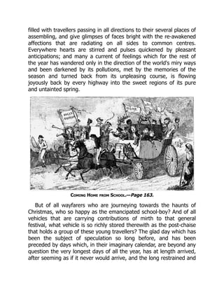 filled with travellers passing in all directions to their several places of
assembling, and give glimpses of faces bright with the re-awakened
affections that are radiating on all sides to common centres.
Everywhere hearts are stirred and pulses quickened by pleasant
anticipations; and many a current of feelings which for the rest of
the year has wandered only in the direction of the world's miry ways
and been darkened by its pollutions, met by the memories of the
season and turned back from its unpleasing course, is flowing
joyously back by every highway into the sweet regions of its pure
and untainted spring.
Coming Home from School.—Page 163.
But of all wayfarers who are journeying towards the haunts of
Christmas, who so happy as the emancipated school-boy? And of all
vehicles that are carrying contributions of mirth to that general
festival, what vehicle is so richly stored therewith as the post-chaise
that holds a group of these young travellers? The glad day which has
been the subject of speculation so long before, and has been
preceded by days which, in their imaginary calendar, are beyond any
question the very longest days of all the year, has at length arrived,
after seeming as if it never would arrive, and the long restrained and
 