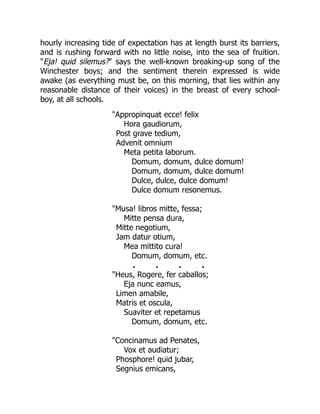 hourly increasing tide of expectation has at length burst its barriers,
and is rushing forward with no little noise, into the sea of fruition.
"Eja! quid silemus?" says the well-known breaking-up song of the
Winchester boys; and the sentiment therein expressed is wide
awake (as everything must be, on this morning, that lies within any
reasonable distance of their voices) in the breast of every school-
boy, at all schools.
"Appropinquat ecce! felix
Hora gaudiorum,
Post grave tedium,
Advenit omnium
Meta petita laborum.
Domum, domum, dulce domum!
Domum, domum, dulce domum!
Dulce, dulce, dulce domum!
Dulce domum resonemus.
"Musa! libros mitte, fessa;
Mitte pensa dura,
Mitte negotium,
Jam datur otium,
Mea mittito cura!
Domum, domum, etc.
. . . .
"Heus, Rogere, fer caballos;
Eja nunc eamus,
Limen amabile,
Matris et oscula,
Suaviter et repetamus
Domum, domum, etc.
"Concinamus ad Penates,
Vox et audiatur;
Phosphore! quid jubar,
Segnius emicans,
 