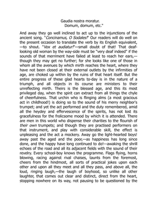 Gaudia nostra moratur.
Domum, domum, etc."
And away they go well inclined to act up to the injunctions of the
ancient song. "Concinamus, O Sodales!" Our readers will do well on
the present occasion to translate the verb by its English equivalent,
—to shout. "Vox et audiatur!"—small doubt of that! That deaf-
looking old woman by the way-side must be "very deaf indeed" if the
sounds of that merriment have failed at least to reach her ears,—
though they may get no further; for she looks like one of those in
whom all the avenues by which mirth reaches the heart, where they
have not been closed at their external outlets by the infirmities of
age, are choked up within by the ruins of that heart itself. But the
entire progress of these glad hearts to-day is in the nature of a
triumph, and all objects in its course are ministers to their
unreflecting mirth. Theirs is the blessed age, and this its most
privileged day, when the spirit can extract from all things the chyle
of cheerfulness. That urchin who is flinging alms (a most gracious
act in childhood!) is doing so to the sound of his merry neighbor's
trumpet; and yet the act performed and the duty remembered, amid
all the heydey and effervescence of the spirits, has not lost its
gracefulness for the frolicsome mood by which it is attended. There
are men in this world who dispense their charities to the flourish of
their own trumpets; and though they are practised performers on
that instrument, and play with considerable skill, the effect is
unpleasing and the act a mockery. Away go the light-hearted boys!
away past the aged and the poor,—as happiness has long since
done, and the happy have long continued to do!—awaking the shrill
echoes of the road and all its adjacent fields with the sound of their
revelry. Every school-boy knows the programme. Flags flying, horns
blowing, racing against rival chaises, taunts from the foremost,
cheers from the hindmost, all sorts of practical jokes upon each
other and upon all they meet and all they pass, and above all, the
loud, ringing laugh,—the laugh of boyhood, so unlike all other
laughter, that comes out clear and distinct, direct from the heart,
stopping nowhere on its way, not pausing to be questioned by the
 