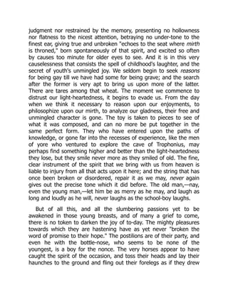 judgment nor restrained by the memory, presenting no hollowness
nor flatness to the nicest attention, betraying no under-tone to the
finest ear, giving true and unbroken "echoes to the seat where mirth
is throned," born spontaneously of that spirit, and excited so often
by causes too minute for older eyes to see. And it is in this very
causelessness that consists the spell of childhood's laughter, and the
secret of youth's unmingled joy. We seldom begin to seek reasons
for being gay till we have had some for being grave; and the search
after the former is very apt to bring us upon more of the latter.
There are tares among that wheat. The moment we commence to
distrust our light-heartedness, it begins to evade us. From the day
when we think it necessary to reason upon our enjoyments, to
philosophize upon our mirth, to analyze our gladness, their free and
unmingled character is gone. The toy is taken to pieces to see of
what it was composed, and can no more be put together in the
same perfect form. They who have entered upon the paths of
knowledge, or gone far into the recesses of experience, like the men
of yore who ventured to explore the cave of Trophonius, may
perhaps find something higher and better than the light-heartedness
they lose, but they smile never more as they smiled of old. The fine,
clear instrument of the spirit that we bring with us from heaven is
liable to injury from all that acts upon it here; and the string that has
once been broken or disordered, repair it as we may, never again
gives out the precise tone which it did before. The old man,—nay,
even the young man,—let him be as merry as he may, and laugh as
long and loudly as he will, never laughs as the school-boy laughs.
But of all this, and all the slumbering passions yet to be
awakened in those young breasts, and of many a grief to come,
there is no token to darken the joy of to-day. The mighty pleasures
towards which they are hastening have as yet never "broken the
word of promise to their hope." The postilions are of their party, and
even he with the bottle-nose, who seems to be none of the
youngest, is a boy for the nonce. The very horses appear to have
caught the spirit of the occasion, and toss their heads and lay their
haunches to the ground and fling out their forelegs as if they drew
 