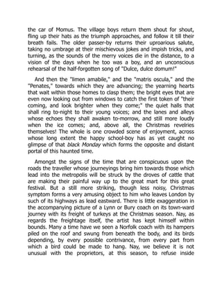 the car of Momus. The village boys return them shout for shout,
fling up their hats as the triumph approaches, and follow it till their
breath fails. The older passer-by returns their uproarious salute,
taking no umbrage at their mischievous jokes and impish tricks, and
turning, as the sounds of the merry voices die in the distance, to a
vision of the days when he too was a boy, and an unconscious
rehearsal of the half-forgotten song of "Dulce, dulce domum!"
And then the "limen amabile," and the "matris oscula," and the
"Penates," towards which they are advancing; the yearning hearts
that wait within those homes to clasp them; the bright eyes that are
even now looking out from windows to catch the first token of "their
coming, and look brighter when they come;" the quiet halls that
shall ring to-night to their young voices; and the lanes and alleys
whose echoes they shall awaken to-morrow, and still more loudly
when the ice comes; and, above all, the Christmas revelries
themselves! The whole is one crowded scene of enjoyment, across
whose long extent the happy school-boy has as yet caught no
glimpse of that black Monday which forms the opposite and distant
portal of this haunted time.
Amongst the signs of the time that are conspicuous upon the
roads the traveller whose journeyings bring him towards those which
lead into the metropolis will be struck by the droves of cattle that
are making their painful way up to the great mart for this great
festival. But a still more striking, though less noisy, Christmas
symptom forms a very amusing object to him who leaves London by
such of its highways as lead eastward. There is little exaggeration in
the accompanying picture of a Lynn or Bury coach on its town-ward
journey with its freight of turkeys at the Christmas season. Nay, as
regards the freightage itself, the artist has kept himself within
bounds. Many a time have we seen a Norfolk coach with its hampers
piled on the roof and swung from beneath the body, and its birds
depending, by every possible contrivance, from every part from
which a bird could be made to hang. Nay, we believe it is not
unusual with the proprietors, at this season, to refuse inside
 