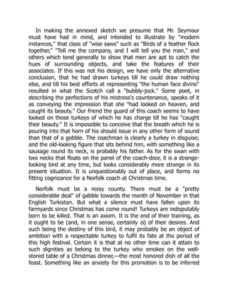 In making the annexed sketch we presume that Mr. Seymour
must have had in mind, and intended to illustrate by "modern
instances," that class of "wise saws" such as "Birds of a feather flock
together," "Tell me the company, and I will tell you the man," and
others which tend generally to show that men are apt to catch the
hues of surrounding objects, and take the features of their
associates. If this was not his design, we have only the alternative
conclusion, that he had drawn turkeys till he could draw nothing
else, and till his best efforts at representing "the human face divine"
resulted in what the Scotch call a "bubbly-jock." Some poet, in
describing the perfections of his mistress's countenance, speaks of it
as conveying the impression that she "had looked on heaven, and
caught its beauty." Our friend the guard of this coach seems to have
looked on those turkeys of which he has charge till he has "caught
their beauty." It is impossible to conceive that the breath which he is
pouring into that horn of his should issue in any other form of sound
than that of a gobble. The coachman is clearly a turkey in disguise;
and the old-looking figure that sits behind him, with something like a
sausage round its neck, is probably his father. As for the swan with
two necks that floats on the panel of the coach-door, it is a strange-
looking bird at any time, but looks considerably more strange in its
present situation. It is unquestionably out of place, and forms no
fitting cognizance for a Norfolk coach at Christmas time.
Norfolk must be a noisy county. There must be a "pretty
considerable deal" of gabble towards the month of November in that
English Turkistan. But what a silence must have fallen upon its
farmyards since Christmas has come round! Turkeys are indisputably
born to be killed. That is an axiom. It is the end of their training, as
it ought to be (and, in one sense, certainly is) of their desires. And
such being the destiny of this bird, it may probably be an object of
ambition with a respectable turkey to fulfil its fate at the period of
this high festival. Certain it is that at no other time can it attain to
such dignities as belong to the turkey who smokes on the well-
stored table of a Christmas dinner,—the most honored dish of all the
feast. Something like an anxiety for this promotion is to be inferred
 